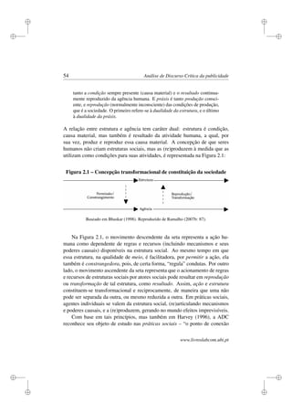 i
i
i
i
i
i
i
i
54 Análise de Discurso Crítica da publicidade
tanto a condição sempre presente (causa material) e o resultado continua-
mente reproduzido da agência humana. E práxis é tanto produção consci-
ente, e reprodução (normalmente inconsciente) das condições de produção,
que é a sociedade. O primeiro refere-se à dualidade da estrutura, e o último
à dualidade da práxis.
A relação entre estrutura e agência tem caráter dual: estrutura é condição,
causa material, mas também é resultado da atividade humana, a qual, por
sua vez, produz e reproduz essa causa material. A concepção de que seres
humanos não criam estruturas sociais, mas as (re)produzem à medida que as
utilizam como condições para suas atividades, é representada na Figura 2.1:
Figura 2.1 – Concepção transformacional de constituição da sociedade
Baseado em Bhaskar (1998). Reproduzido de Ramalho (2007b: 87).
Na Figura 2.1, o movimento descendente da seta representa a ação hu-
mana como dependente de regras e recursos (incluindo mecanismos e seus
poderes causais) disponíveis na estrutura social. Ao mesmo tempo em que
essa estrutura, na qualidade de meio, é facilitadora, por permitir a ação, ela
também é constrangedora, pois, de certa forma, “regula” condutas. Por outro
lado, o movimento ascendente da seta representa que o acionamento de regras
e recursos de estruturas sociais por atores sociais pode resultar em reprodução
ou transformação de tal estrutura, como resultado. Assim, ação e estrutura
constituem-se transformacional e reciprocamente, de maneira que uma não
pode ser separada da outra, ou mesmo reduzida a outra. Em práticas sociais,
agentes individuais se valem da estrutura social, (re)articulando mecanismos
e poderes causais, e a (re)produzem, gerando no mundo efeitos imprevisíveis.
Com base em tais princípios, mas também em Harvey (1996), a ADC
reconhece seu objeto de estudo nas práticas sociais – “o ponto de conexão
www.livroslabcom.ubi.pt
 