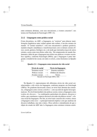 i
i
i
i
i
i
i
i
Viviane Ramalho 55
entre estruturas abstratas, com seus mecanismos, e eventos concretos”, nos
termos de Chouliaraki  Fairclough (1999: 21).
2.1.2 Linguagem como prática social
Como discutimos, na ADC, a linguagem, ou “semiose” para abarcar mani-
festações lingüísticas tanto verbais quanto não-verbais, é um dos estratos do
mundo. O “estrato semiótico”, com seus mecanismos e poderes gerativos,
mantém relações simultâneas e transformacionais com os demais estratos (fí-
sico, social, químico, biológico etc.), de modo que internaliza traços de outros
estratos, assim como tem efeitos sobre eles. Tal compreensão de mundo fun-
damenta a idéia de que a linguagem tem efeitos nas práticas e eventos sociais.
Isso signiﬁca, conforme Fairclough (2003a), que a linguagem é parte inte-
grante e irredutível do social, em todos os níveis, como ilustramos no Quadro
2.1:
Quadro 2.1 – Linguagem como momento da vida social
Níveis do social Níveis da linguagem
Estrutura social −→ Sistema semiótico
Práticas sociais −→ (Ordens de) discurso
Eventos sociais −→ Textos
Baseado em Fairclough (2003a: 220).
No Quadro 2.1, representamos três diferentes níveis da vida social cor-
relacionados a três níveis da linguagem, conforme proposto em Fairclough
(2003a). No gradiente decrescente, temos, no nível mais abstrato das estrutu-
ras, a linguagem como sistema semiótico – com sua rede de opções lexicogra-
maticais. No nível intermediário das práticas sociais, temos a linguagem como
(ordens de) discurso – “as combinações particulares de gêneros, discursos e
estilos, que constituem o aspecto discursivo de redes de práticas sociais”, a fa-
ceta social da linguagem. Por ﬁm, no nível mais concreto dos eventos, temos
a linguagem como texto – o principal material empírico com que analistas de
discurso trabalham, mas não o único. Disso advém o entendimento de que o
objeto de estudo da ADC não é a linguagem como estrutura (sistema semió-
Livros LabCom
 