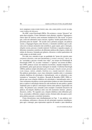 i
i
i
i
i
i
i
i
56 Análise de Discurso Crítica da publicidade
tico), tampouco como evento (texto), mas, sim, como prática social, ou seja,
como (ordens de) discurso.
Na ADC, como Fairclough (2003a: 26) esclarece, o termo “discurso” ad-
quire duas acepções. Como substantivo mais abstrato, signiﬁca “linguagem e
outros tipos de semiose como momento irredutível da vida social” ao passo
que, como um substantivo mais concreto, signiﬁca “modos particulares de re-
presentar parte do mundo”. De acordo com a primeira acepção, em práticas
sociais, a linguagem ﬁgura como discurso, o momento semiótico que se arti-
cula com os demais momentos não-semióticos, quais sejam, ação e interação,
relações sociais, pessoas e mundo material. Conforme a segunda acepção, os
diferentes momentos semióticos de diferentes práticas dão origem a (redes de)
ordens de discurso, formadas por gêneros, discursos e estilos particulares de
cada campo ou atividade social.
Por tudo isso, entende-se que, na qualidade de “ponto de conexão entre
estruturas abstratas, com seus mecanismos, e eventos concretos”, isto é, en-
tre “sociedade e pessoas vivendo suas vidas”, nos termos de Chouliaraki 
Fairclough (1999: 21), ou entre “estrutura” e “agência” nos termos de Bhas-
kar (1989), práticas sociais são maneiras recorrentes, situadas temporal e es-
pacialmente, pelas quais pessoas interagem no mundo. Conforme Fairclough
(2003a), práticas sempre articulam ação e interação, relações sociais, pessoas
(com crenças, valores, atitudes, histórias etc.), mundo material e discurso.
Em práticas particulares, esses cinco elementos mantêm entre si constantes
relações dialéticas de articulação e internalização, sem se reduzirem a um,
tornando-se “momentos” da prática. Resende  Ramalho (2005, 2006) ex-
plicam que essas relações dialéticas de articulação e internalização entre os
cinco momentos de práticas sociais particulares podem ser tanto minimizadas
para se aplicar à articulação interna de cada momento de uma prática, quanto
ampliadas para se aplicar à articulação externa entre práticas organizadas em
redes. No primeiro caso, tomando como exemplo o momento discursivo de
práticas, há relações dialéticas entre seus três momentos internos: gêneros,
discursos, estilos. No segundo caso, relações dialéticas entre diferentes prá-
ticas, associadas a diferentes campos sociais, formam redes das quais as pró-
prias práticas passam a constituir momentos.
Como discutiremos mais detalhadamente no Cap. 3, nas práticas soci-
ais cotidianas, utilizamos o discurso de três principais maneiras simultâneas:
para agir e interagir, para representar aspectos do mundo e para identiﬁcar
www.livroslabcom.ubi.pt
 