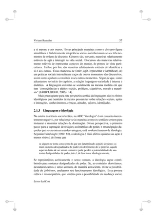 i
i
i
i
i
i
i
i
Viviane Ramalho 57
a si mesmo e aos outros. Essas principais maneiras como o discurso ﬁgura
simultânea e dialeticamente em práticas sociais correlacionam-se aos três mo-
mentos de ordens de discurso. Gêneros são, portanto, maneiras relativamente
estáveis de agir e interagir na vida social. Discursos são maneiras relativa-
mente estáveis de representar aspectos do mundo, de pontos de vista parti-
culares. Estilos, por ﬁm, são maneiras relativamente estáveis de identiﬁcar a
si e aos outros. Essas maneiras de (inter-)agir, representar e identiﬁcar(-se)
em práticas sociais internalizam traços de outros momentos não-discursivos,
assim como ajudam a constituir esses outros momentos. Segue-se que, como
adiantamos no início do capítulo, a relação linguagem-sociedade é interna e
dialética. A linguagem constitui-se socialmente na mesma medida em que
tem “conseqüências e efeitos sociais, políticos, cognitivos, morais e materi-
ais” (FAIRCLOUGH, 2003a: 14).
Mais preocupante para esta perspectiva crítica da linguagem são os efeitos
ideológicos que (sentidos de) textos possam ter sobre relações sociais, ações
e interações, conhecimentos, crenças, atitudes, valores, identidades.
2.1.3 Linguagem e ideologia
Na esteira da ciência social crítica, na ADC “ideologia” é um conceito ineren-
temente negativo, por relacionar-se às maneiras como os sentidos servem para
instaurar e sustentar relações de dominação. Nessa perspectiva, o primeiro
passo para a superação de relações assimétricas de poder, e emancipação da-
queles que se encontram em desvantagem, está no desvelamento da ideologia.
Segundo Fairclough (1989: 85), a ideologia é mais efetiva quando sua ação é
menos visível, de forma que
se alguém se torna consciente de que um determinado aspecto do senso co-
mum sustenta desigualdades de poder em detrimento de si próprio, aquele
aspecto deixa de ser senso comum e pode perder a potencialidade de sus-
tentar desigualdades de poder, isto é, de funcionar ideologicamente.
Se reproduzimos acriticamente o senso comum, a ideologia segue contri-
buindo para sustentar desigualdades de poder. Se, ao contrário, desvelamos,
desnaturalizamos o senso comum, de maneira consciente, existe a possibili-
dade de coibirmos, anularmos seu funcionamento ideológico. Essa postura
crítica e emancipatória, que sinaliza para a possibilidade da mudança social,
Livros LabCom
 