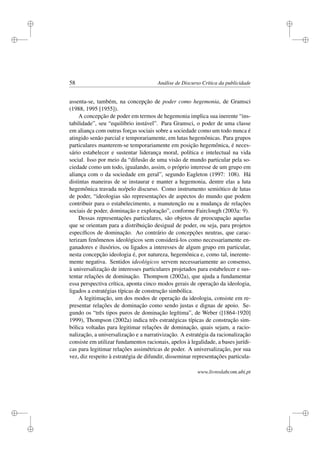 i
i
i
i
i
i
i
i
58 Análise de Discurso Crítica da publicidade
assenta-se, também, na concepção de poder como hegemonia, de Gramsci
(1988, 1995 [1955]).
A concepção de poder em termos de hegemonia implica sua inerente “ins-
tabilidade”, seu “equilíbrio instável”. Para Gramsci, o poder de uma classe
em aliança com outras forças sociais sobre a sociedade como um todo nunca é
atingido senão parcial e temporariamente, em lutas hegemônicas. Para grupos
particulares manterem-se temporariamente em posição hegemônica, é neces-
sário estabelecer e sustentar liderança moral, política e intelectual na vida
social. Isso por meio da “difusão de uma visão de mundo particular pela so-
ciedade como um todo, igualando, assim, o próprio interesse de um grupo em
aliança com o da sociedade em geral”, segundo Eagleton (1997: 108). Há
distintas maneiras de se instaurar e manter a hegemonia, dentre elas a luta
hegemônica travada no/pelo discurso. Como instrumento semiótico de lutas
de poder, “ideologias são representações de aspectos do mundo que podem
contribuir para o estabelecimento, a manutenção ou a mudança de relações
sociais de poder, dominação e exploração”, conforme Fairclough (2003a: 9).
Dessas representações particulares, são objetos de preocupação aquelas
que se orientam para a distribuição desigual de poder, ou seja, para projetos
especíﬁcos de dominação. Ao contrário de concepções neutras, que carac-
terizam fenômenos ideológicos sem considerá-los como necessariamente en-
ganadores e ilusórios, ou ligados a interesses de algum grupo em particular,
nesta concepção ideologia é, por natureza, hegemônica e, como tal, inerente-
mente negativa. Sentidos ideológicos servem necessariamente ao consenso,
à universalização de interesses particulares projetados para estabelecer e sus-
tentar relações de dominação. Thompson (2002a), que ajuda a fundamentar
essa perspectiva crítica, aponta cinco modos gerais de operação da ideologia,
ligados a estratégias típicas de construção simbólica.
A legitimação, um dos modos de operação da ideologia, consiste em re-
presentar relações de dominação como sendo justas e dignas de apoio. Se-
gundo os “três tipos puros de dominação legítima”, de Weber ([1864-1920]
1999), Thompson (2002a) indica três estratégicas típicas de construção sim-
bólica voltadas para legitimar relações de dominação, quais sejam, a racio-
nalização, a universalização e a narrativização. A estratégia da racionalização
consiste em utilizar fundamentos racionais, apelos à legalidade, a bases jurídi-
cas para legitimar relações assimétricas de poder. A universalização, por sua
vez, diz respeito à estratégia de difundir, disseminar representações particula-
www.livroslabcom.ubi.pt
 