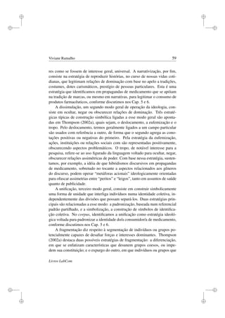 i
i
i
i
i
i
i
i
Viviane Ramalho 59
res como se fossem de interesse geral, universal. A narrativização, por ﬁm,
consiste na estratégia de reproduzir histórias, no curso de nossas vidas coti-
dianas, que legitimam relações de dominação com base no apelo a tradições,
costumes, dotes carismáticos, prestígio de pessoas particulares. Esta é uma
estratégia que identiﬁcamos em propagandas de medicamento que se apóiam
na tradição de marcas, ou mesmo em narrativas, para legitimar o consumo de
produtos farmacêuticos, conforme discutimos nos Cap. 5 e 6.
A dissimulação, um segundo modo geral de operação da ideologia, con-
siste em ocultar, negar ou obscurecer relações de dominação. Três estraté-
gicas típicas de construção simbólica ligadas a esse modo geral são aponta-
das em Thompson (2002a), quais sejam, o deslocamento, a eufemização e o
tropo. Pelo deslocamento, termos geralmente ligados a um campo particular
são usados com referência a outro, de forma que o segundo agrega as cono-
tações positivas ou negativas do primeiro. Pela estratégia da eufemização,
ações, instituições ou relações sociais com são representadas positivamente,
obscurecendo aspectos problemáticos. O tropo, de notável interesse para a
pesquisa, refere-se ao uso ﬁgurado da linguagem voltado para ocultar, negar,
obscurecer relações assimétricas de poder. Com base nessa estratégia, susten-
tamos, por exemplo, a idéia de que hibridismos discursivos em propagandas
de medicamento, sobretudo no tocante a aspectos relacionados aos gêneros
do discurso, podem operar “metáforas acionais” ideologicamente orientadas
para ofuscar assimetrias entre “peritos” e “leigos”, tanto em assuntos de saúde
quanto de publicidade.
A uniﬁcação, terceiro modo geral, consiste em construir simbolicamente
uma forma de unidade que interliga indivíduos numa identidade coletiva, in-
dependentemente das divisões que possam separá-los. Duas estratégias prin-
cipais são relacionadas a esse modo: a padronização, baseada num referencial
padrão partilhado, e a simbolização, a construção de símbolos de identiﬁca-
ção coletiva. No corpus, identiﬁcamos a uniﬁcação como estratégia ideoló-
gica voltada para padronizar a identidade do/a consumidor/a de medicamento,
conforme discutimos nos Cap. 5 e 6.
A fragmentação diz respeito à segmentação de indivíduos ou grupos po-
tencialmente capazes de desaﬁar forças e interesses dominantes. Thompson
(2002a) destaca duas possíveis estratégias de fragmentação: a diferenciação,
em que se enfatizam características que desunem grupos coesos, ou impe-
dem sua constituição; e o expurgo do outro, em que indivíduos ou grupos que
Livros LabCom
 