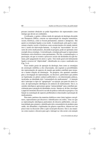 i
i
i
i
i
i
i
i
60 Análise de Discurso Crítica da publicidade
possam constituir obstáculo ao poder hegemônico são representados como
inimigo que devem ser combatidos.
A reiﬁcação, o quinto e último modo de operação da ideologia discutido
em Thompson (2002a), consiste na representação de situações transitórias,
sociais, históricas, como se fossem permanentes, naturais e atemporais. São
quatro as estratégias ligadas a esse modo. A naturalização, pela qual se repre-
sentam criações sociais e históricas como acontecimentos do mundo natural,
isto é, isentos de intervenção humana. A criação de “necessidades” de con-
sumo de certos medicamentos, discutida na pesquisa, pode ser apontada como
exemplo dessa estratégia. A eternalização, estratégia pela qual se representam
fenômenos sócio-históricos como permanentes. Por ﬁm, a nominalização e a
passivação, em que se eventos e processos sociais são destituídos de ação hu-
mana, pelo apagamento de atores e ações. Este modo geral está intimamente
ligado a recursos de “objetividade”, identiﬁcados no corpus e analisados nos
Cap. 5 e 6.
Esses modos gerais de operação da ideologia, bem como as estratégias
de construção simbólica a eles relacionadas, não esgotam as possibilidades
das representações de aspectos do mundo que podem contribuir para instau-
rar e manter relações de dominação. Na pesquisa, eles apontam caminhos
para a investigação de representações, ou discursos, particulares que podem
ser legitimadas no gênero anúncio publicitário e, em determinadas práticas,
inculcadas na identidade do/a “consumidor/a de medicamento”. A intenção
não é antecipar os tipos de “apropriação” ou rejeição, por parte de atores so-
ciais, de representações ideológicas em anúncios de medicamento. Isto é, os
sentidos ideológicos apresentam apenas “potencialidade” para contribuir par-
cialmente para a projeção de identidades sociais. Intenta-se, de fato, investigar
o papel do momento discursivo na rede de práticas enfocada na pesquisa e sua
função na sustentação de aspectos problemáticos relacionados à promoção de
medicamentos.
Para tanto, partimos das maneiras dialéticas como (inter-)agimos com gê-
neros, representamos por discursos e identiﬁcamos em estilos. Uma vez que
as representações ideológicas particulares do discurso publicitário, com po-
tencialidade para projetar a identiﬁcação do/a consumidor/a de produtos para
saúde, são difundidas e legitimadas em gêneros especíﬁcos, detemo-nos um
pouco mais na discussão sobre a ação social pelo discurso. Isto é, nas manei-
ras como usamos o discurso para agir e interagir na vida social, com atenção
www.livroslabcom.ubi.pt
 