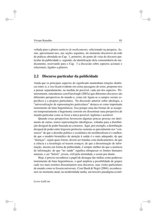 i
i
i
i
i
i
i
i
Viviane Ramalho 61
voltada para o gênero anúncio de medicamento, selecionado na pesquisa. As-
sim, aproximamo-nos, nas seções seguintes, do momento discursivo da rede
de práticas abordada no Cap. 1, primeiro, do ponto de vista do discurso par-
ticular da publicidade e, segundo, da identiﬁcação do/a consumidor/a de me-
dicamento, reservando para o Cap. 3 a discussão sobre aspectos acionais e
relacionais, ligados a gêneros.
2.2 Discurso particular da publicidade
Ainda que os principais aspectos do signiﬁcado mantenham relações dialéti-
cas entre si, e isso ﬁcará evidente em certas passagens do texto, propomo-nos
a pensar separadamente, na medida do possível, cada um dos aspectos. Pri-
meiramente, entendemos com Fairclough (2003a) que diferentes discursos são
diferentes perspectivas do mundo e, como tal, ligam-se a campos sociais es-
pecíﬁcos e a projetos particulares. Na discussão anterior sobre ideologia, a
“universalização de representações particulares” destaca-se como importante
instrumento de lutas hegemônicas. Isso porque uma das formas de se assegu-
rar temporariamente a hegemonia consiste em disseminar uma perspectiva de
mundo particular como se fosse a única possível, legítima e aceitável.
Quando essas perspectivas favorecem algumas poucas pessoas em detri-
mento de outras, temos representações ideológicas, voltadas para a distribui-
ção desigual de poder baseada no consenso. Aqui, por exemplo, a distribuição
desigual de poder entre leigos/as peritos/as sustenta-se parcialmente nos “con-
sensos” de que o desenho político e econômico do neoliberalismo é o melhor;
de que o modelo biomédico de atenção à saúde é o mais adequado; de que
“doenças”, sejam quais forem, devem ser tratadas com medicamentos, de que
a ciência e a tecnologia só trazem avanços; de que a disseminação de infor-
mação, mesmo em forma de publicidade, é sempre melhor do que a ausência
de informação; de que “ter saúde” signiﬁca ultrapassar os limites humanos
naturais, e ser “belo/a”, jovem, viril pela eternidade, e assim por diante.
Hoje, é preciso reconhecer o papel de destaque das mídias como poderoso
instrumento de lutas hegemônicas, o qual ampliou a possibilidade de grupos
cada vez mais restritos disseminarem seus discursos, suas visões particulares
de mundo como se fossem universais. Com Hardt  Negri (2004), reconhece-
mos no momento atual, na modernidade tardia, um terceiro paradigma econô-
Livros LabCom
 
