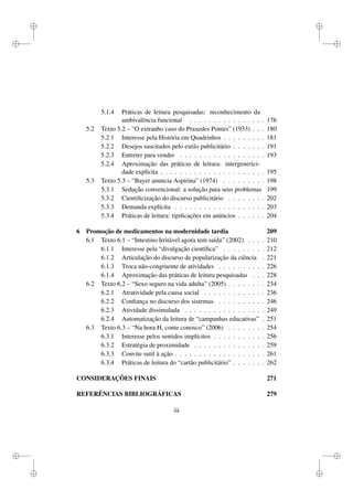i
i
i
i
i
i
i
i
5.1.4 Práticas de leitura pesquisadas: reconhecimento da
ambivalência funcional . . . . . . . . . . . . . . . . 176
5.2 Texto 5.2 – “O extranho caso do Praxedes Pontes” (1933) . . . 180
5.2.1 Interesse pela História em Quadrinhos . . . . . . . . . 181
5.2.2 Desejos suscitados pelo estilo publicitário . . . . . . . 191
5.2.3 Entreter para vender . . . . . . . . . . . . . . . . . . 193
5.2.4 Aproximação das práticas de leitura: intergenerici-
dade explícita . . . . . . . . . . . . . . . . . . . . . . 195
5.3 Texto 5.3 – “Bayer anuncia Aspirina” (1974) . . . . . . . . . 198
5.3.1 Sedução convencional: a solução para seus problemas 199
5.3.2 Cientiﬁcização do discurso publicitário . . . . . . . . 202
5.3.3 Demanda explícita . . . . . . . . . . . . . . . . . . . 203
5.3.4 Práticas de leitura: tipiﬁcações em anúncios . . . . . . 204
6 Promoção de medicamentos na modernidade tardia 209
6.1 Texto 6.1 – “Intestino Irritável agora tem saída” (2002) . . . . 210
6.1.1 Interesse pela “divulgação cientíﬁca” . . . . . . . . . 212
6.1.2 Articulação do discurso de popularização da ciência . 221
6.1.3 Troca não-congruente de atividades . . . . . . . . . . 226
6.1.4 Aproximação das práticas de leitura pesquisadas . . . 228
6.2 Texto 6.2 – “Sexo seguro na vida adulta” (2005) . . . . . . . . 234
6.2.1 Atratividade pela causa social . . . . . . . . . . . . . 236
6.2.2 Conﬁança no discurso dos sistemas . . . . . . . . . . 246
6.2.3 Atividade dissimulada . . . . . . . . . . . . . . . . . 249
6.2.4 Automatização da leitura de “campanhas educativas” . 251
6.3 Texto 6.3 – “Na hora H, conte conosco” (2006) . . . . . . . . 254
6.3.1 Interesse pelos sentidos implícitos . . . . . . . . . . . 256
6.3.2 Estratégia de proximidade . . . . . . . . . . . . . . . 259
6.3.3 Convite sutil à ação . . . . . . . . . . . . . . . . . . . 261
6.3.4 Práticas de leitura do “cartão publicitário” . . . . . . . 262
CONSIDERAÇÕES FINAIS 271
REFERÊNCIAS BIBLIOGRÁFICAS 279
iii
 