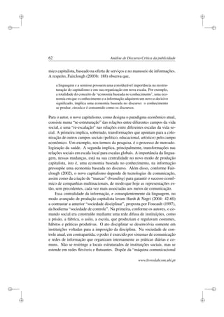 i
i
i
i
i
i
i
i
62 Análise de Discurso Crítica da publicidade
mico capitalista, baseado na oferta de serviços e no manuseio de informações.
A respeito, Fairclough (2003b: 188) observa que,
a linguagem e a semiose possuem uma considerável importância na reestru-
turação do capitalismo e em sua organização em nova escala. Por exemplo,
a totalidade do conceito de ‘economia baseada no conhecimento’, uma eco-
nomia em que o conhecimento e a informação adquirem um novo e decisivo
signiﬁcado, implica uma economia baseada no discurso: o conhecimento
se produz, circula e é consumido como os discursos.
Para o autor, o novo capitalismo, como designa o paradigma econômico atual,
consiste numa “re-estruturação” das relações entre diferentes campos da vida
social, e uma “re-escalação” nas relações entre diferentes escalas da vida so-
cial. A primeira implica, sobretudo, transformações que apontam para a colo-
nização de outros campos sociais (político, educacional, artístico) pelo campo
econômico. Um exemplo, nos termos da pesquisa, é o processo de mercado-
logização da saúde. A segunda implica, principalmente, transformações nas
relações sociais em escala local para escalas globais. A importância da lingua-
gem, nessas mudanças, está na sua centralidade no novo modo de produção
capitalista, isto é, uma economia baseada no conhecimento, na informação
pressupõe uma economia baseada no discurso. Além disso, conforme Fair-
clough (2002), o novo capitalismo depende de tecnologias de comunicação,
assim como da criação de “marcas” (branding) para garantir o sucesso econô-
mico de companhias multinacionais, de modo que hoje as representações es-
tão, sem precedentes, cada vez mais associadas aos meios de comunicação.
Essa centralidade da informação, e conseqüentemente da linguagem, no
modo avançado de produção capitalista levam Hardt  Negri (2004: 42-60)
a contrastar a anterior “sociedade disciplinar”, proposta por Foucault (1997),
da hodierna “sociedade de controle”. Na primeira, conforme os autores, o co-
mando social era construído mediante uma rede difusa de instituições, como
a prisão, a fábrica, o asilo, a escola, que produziam e regulavam costumes,
hábitos e práticas produtivas. O ato disciplinar se desenvolvia somente em
instituições voltadas para a imposição da disciplina. Na sociedade de con-
trole atual, em contrapartida, o poder é exercido por sistemas de comunicação
e redes de informação que organizam internamente as práticas diárias e co-
muns. Não se restringe a locais estruturados de instituições sociais, mas se
estende em redes ﬂexíveis e ﬂutuantes. Dispõe da “máquina comunicacional
www.livroslabcom.ubi.pt
 