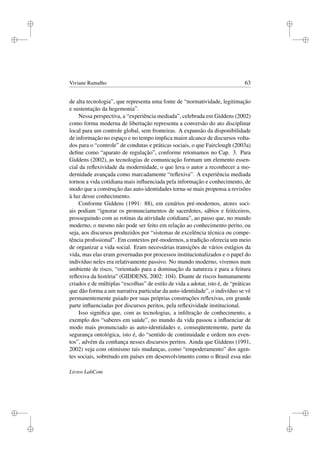 i
i
i
i
i
i
i
i
Viviane Ramalho 63
de alta tecnologia”, que representa uma fonte de “normatividade, legitimação
e sustentação da hegemonia”.
Nessa perspectiva, a “experiência mediada”, celebrada em Giddens (2002)
como forma moderna de libertação representa a conversão do ato disciplinar
local para um controle global, sem fronteiras. A expansão da disponibilidade
de informação no espaço e no tempo implica maior alcance de discursos volta-
dos para o “controle” de condutas e práticas sociais, o que Fairclough (2003a)
deﬁne como “aparato de regulação”, conforme retomamos no Cap. 3. Para
Giddens (2002), as tecnologias de comunicação formam um elemento essen-
cial da reﬂexividade da modernidade, o que leva o autor a reconhecer a mo-
dernidade avançada como marcadamente “reﬂexiva”. A experiência mediada
tornou a vida cotidiana mais inﬂuenciada pela informação e conhecimento, de
modo que a construção das auto-identidades torna-se mais propensa a revisões
à luz desse conhecimento.
Conforme Giddens (1991: 88), em cenários pré-modernos, atores soci-
ais podiam “ignorar os pronunciamentos de sacerdotes, sábios e feiticeiros,
prosseguindo com as rotinas da atividade cotidiana”, ao passo que, no mundo
moderno, o mesmo não pode ser feito em relação ao conhecimento perito, ou
seja, aos discursos produzidos por “sistemas de excelência técnica ou compe-
tência proﬁssional”. Em contextos pré-modernos, a tradição oferecia um meio
de organizar a vida social. Eram necessárias transições de vários estágios da
vida, mas elas eram governadas por processos institucionalizados e o papel do
indivíduo neles era relativamente passivo. No mundo moderno, vivemos num
ambiente de risco, “orientado para a dominação da natureza e para a feitura
reﬂexiva da história” (GIDDENS, 2002: 104). Diante de riscos humanamente
criados e de múltiplas “escolhas” de estilo de vida a adotar, isto é, de “práticas
que dão forma a um narrativa particular da auto-identidade”, o indivíduo se vê
permanentemente guiado por suas próprias construções reﬂexivas, em grande
parte inﬂuenciadas por discursos peritos, pela reﬂexividade institucional.
Isso signiﬁca que, com as tecnologias, a inﬁltração de conhecimento, a
exemplo dos “saberes em saúde”, no mundo da vida passou a inﬂuenciar de
modo mais pronunciado as auto-identidades e, conseqüentemente, parte da
segurança ontológica, isto é, do “sentido de continuidade e ordem nos even-
tos”, advém da conﬁança nesses discursos peritos. Ainda que Giddens (1991,
2002) veja com otimismo tais mudanças, como “empoderamento” dos agen-
tes sociais, sobretudo em países em desenvolvimento como o Brasil essa não
Livros LabCom
 