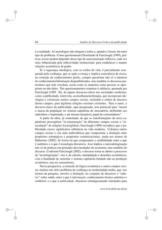 i
i
i
i
i
i
i
i
64 Análise de Discurso Crítica da publicidade
é a realidade. As tecnologias não atingem a todos e, quando o fazem, há outro
tipo de problema. Como questionaram Chouliaraki  Fairclough (1999), prá-
ticas sociais podem depender desse tipo de autoconstrução reﬂexiva, cada vez
mais inﬂuenciada pela reﬂexividade institucional, para estabelecer e manter
relações assimétricas de poder.
Se a segurança ontológica, com os estilos de vida, é parcialmente asse-
gurada pela conﬁança, que se opõe a crença e implica consciência de riscos,
na correção de conhecimentos perito, cumpre questionar não só a natureza
do conhecimento/informação disponibilizados, mas também os discursos par-
ticulares que nele circulam, assim como as maneiras como pessoas se apro-
priam ou não deles. Tais questionamentos remetem à saliência, apontada por
Fairclough (1989: 36), de alguns discursos-chave nas sociedades modernas,
como a publicidade, entrevista, aconselhamento/terapia, que incorporam ide-
ologias e colonizam muitos campos sociais, incluindo a ordem de discurso
desses campos, para legitimar relações societais existentes. Para o autor, o
discurso-chave da publicidade, aqui pesquisado, tem potencial para “inserir
a massa da população no sistema capitalista de mercadoria, atribuindo aos
indivíduos o legitimado, e até mesmo desejável, papel de consumidores”.
A partir da idéia, já comentada, de que as transformações do novo ca-
pitalismo pressupõem “re-estruturação” de diferentes campos sociais e “re-
escalação” de relações locais/globais, Fairclough (1989) reconhece que a pu-
blicidade exerce signiﬁcativa inﬂuência na vida moderna. Coloniza outros
campos sociais e cria uma ambivalência que compromete a distinção entre
propósitos estratégicos e propósitos comunicacionais, ainda nos termos de
Habermas (2002), de forma tal que compromete a credibilidade entre o que
é autêntico e o que é tecnologia discursiva. Isso implica a mercadologização
não só de práticas em princípio desvinculadas da economia, mas também do
discurso. Conforme Fairclough (2002), o discurso torna-se aberto a processos
de “tecnologização”, isto é, de cálculo, manipulação e desenhos econômicos,
com a ﬁnalidade de sustentar o sistema capitalista fundado não na produção
econômica, mas no consumismo.
Nessa perspectiva, a extensão da lógica econômica a outros campos soci-
ais sinaliza um sério problema de conﬁança na modernidade tardia, que, nos
termos da pesquisa, envolve a distinção, no conjunto de discursos e “sabe-
res” sobre saúde, entre o que é informação, conhecimento técnico autêntico e
conﬁável, e o que é publicidade, discursos estrategicamente orientados para
www.livroslabcom.ubi.pt
 