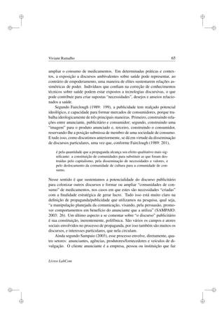 i
i
i
i
i
i
i
i
Viviane Ramalho 65
ampliar o consumo de medicamentos. Em determinadas práticas e contex-
tos, a exposição a discursos ambivalentes sobre saúde pode representar, ao
contrário de empoderamento, uma maneira de elites sustentarem relações as-
simétricas de poder. Indivíduos que conﬁam na correção de conhecimentos
técnicos sobre saúde podem estar expostos a tecnologias discursivas, o que
pode contribuir para criar supostas “necessidades”, desejos e anseios relacio-
nados a saúde.
Segundo Fairclough (1989: 199), a publicidade tem realçado potencial
ideológico, e capacidade para formar mercados de consumidores, porque tra-
balha ideologicamente de três principais maneiras. Primeiro, construindo rela-
ções entre anunciante, publicitário e consumidor; segundo, construindo uma
“imagem” para o produto anunciado e, terceiro, construindo o consumidor,
reservando-lhe a posição submissa de membro de uma sociedade de consumo.
E tudo isso, como discutimos anteriormente, se dá em virtude da disseminação
de discursos particulares, uma vez que, conforme Fairclough (1989: 201),
é pela quantidade que a propaganda alcança seu efeito qualitativo mais sig-
niﬁcante: a constituição de comunidades para substituir as que foram des-
truídas pelo capitalismo, pela disseminação de necessidades e valores, e
pelo deslocamento da comunidade de cultura para a comunidade de con-
sumo.
Nesse sentido é que sustentamos a potencialidade do discurso publicitário
para colonizar outros discursos e formar ou ampliar “comunidades de con-
sumo” de medicamentos, nos casos em que estes são necessidades “criadas”
com a ﬁnalidade estratégica de gerar lucro. Tudo isso está muito claro na
deﬁnição de propaganda/publicidade que utilizamos na pesquisa, qual seja,
“a manipulação planejada da comunicação, visando, pela persuasão, promo-
ver comportamentos em benefício do anunciante que a utiliza” (SAMPAIO:
2003: 26). Um último aspecto a se comentar sobre “o discurso” publicitário
é sua constituição, inerentemente, polifônica. São vários os campos e atores
sociais envolvidos no processo de propaganda, por isso também são muitos os
discursos, e interesses particulares, que nela circulam.
Ainda segundo Sampaio (2003), esse processo envolve, diretamente, qua-
tro setores: anunciantes, agências, produtores/fornecedores e veículos de di-
vulgação. O cliente anunciante é a empresa, pessoa ou instituição que faz
Livros LabCom
 