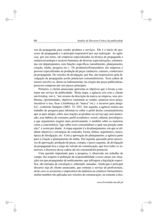 i
i
i
i
i
i
i
i
66 Análise de Discurso Crítica da publicidade
uso da propaganda para vender produtos e serviços. Ele é o início do pro-
cesso de propaganda e o principal responsável por sua realização. As agên-
cias, por seu turno, são empresas especializadas na técnica da propaganda e
reúnem tecnologia e recursos humanos de diversas especializações, estrutura-
das em departamentos com funções especíﬁcas (atendimento, planejamento,
criação, mídia, pesquisa etc.). Os produtores/fornecedores são empresas e
pessoas especializadas na produção de peças (anúncios, cartazes, comerciais)
de propaganda. Os veículos de divulgação, por ﬁm, são responsáveis pela di-
vulgação da propaganda aos/às potenciais consumidores/as. Essa cadeia de
setores envolve-se, direta ou indiretamente, na criação das peças publicitárias,
processo composto por seis passos principais.
Primeiro, o cliente anunciante apresenta os objetivos que o levam a con-
tratar um serviço de publicidade. Nesta etapa, a agência cria com o cliente
um brieﬁng, isto é, “um resumo da descrição da marca ou empresa, seus pro-
blemas, oportunidades, objetivos (aumentar as vendas, anunciar novo preço,
incentivar o uso, ﬁxar a lembrança da “marca” etc.) e recursos para atingi-
los”, conforme Sampaio (2003: 33, 325). Em seguida, a agência realiza um
trabalho de pesquisa para informar-se sobre o perﬁl dos/as consumidores/as
que se quer atingir; sobre suas reações ao produto ou serviço que será anunci-
ado; seus hábitos de consumo; perﬁl econômico, social, cultural, psicológico;
a que argumentos reagem mais positivamente; e também sobre as maneiras
como a concorrência “age sobre esses consumidores e qual sua posição entre
eles”, e assim por diante. A etapa seguinte é a do planejamento, em que se ali-
nham objetivos e estratégias de conteúdo, forma, ênfase, argumentos, meios,
época de divulgação, etc. Com a aprovação do planejamento, a agência parte
para a criação e planejamento de mídia. Em seguida, passando pelos proces-
sos de aprovação, produção de peças, compra, o passo seguinte, de divulgação
da propaganda ﬁca a cargo do veículo de comunicação, que leva todos os in-
teresses e discursos dessa cadeia até o/a consumidor/a potencial.
Uma questão importante para a pesquisa, e observada em trabalho de
campo, diz respeito à atribuição de responsabilidade a esses atores nas situa-
ções em que propagandas de medicamento, que infringem a legislação especí-
ﬁca, são retiradas de circulação e, sobretudo, autuadas. Ainda que o principal
discurso seja do cliente anunciante, que contrata o serviço de proﬁssionais,
neste caso os acionistas e empresários da indústria ou comércio farmacêutico,
multas também são aplicadas aos veículos de comunicação, ou somente a eles,
www.livroslabcom.ubi.pt
 