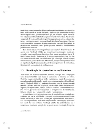 i
i
i
i
i
i
i
i
Viviane Ramalho 67
como observamos na pesquisa. Com essa ilustração de aspectos problemáticos
dessa intricada rede de atores, discursos e interesses que permeiam a lucrativa
atividade publicitária, queremos enfatizar que, em momento algum, pretende-
mos julgar ou condenar o trabalho do proﬁssional da publicidade. Reservamos
sua parcela de responsabilidade no problema pesquisado para abordagens fu-
turas e enfocamos, aqui, a responsabilidade do cliente/anunciante. Por esse
motivo, em vários momentos do texto suprimimos a agência do produtor da
propaganda e lembramos, tanto quanto possível, a natureza eminentemente
polifônica dos anúncios.
Essa leitura de discursos hegemônicos da sociedade de controle está de
acordo com Fairclough (2002), que concebe as transformações sociais co-
mentadas como parcialmente discursivas. Isso porque a ampla circulação de
conhecimento implica disseminação de discursos particulares, que são dia-
leticamente materializados em maneiras de agir e interagir, e inculcados em
maneiras de ser, como identidades. Discutimos, a seguir, um segundo aspecto
do signiﬁcado, ligado a maneiras de, pelo discurso polifônico da publicidade,
identiﬁcar o/a consumidor/a de medicamentos.
2.3 Identiﬁcação do consumidor de medicamentos
Além de ser um modo de representar o mundo e de agir nele, a linguagem
como discurso também é um modo de identiﬁcar a si mesmo e aos outros.
Contribui para a constituição de modos particulares e sociais de ser, ou seja,
para a formação de identidades sociais ou pessoais particulares. Com Chouli-
araki e Fairclough (1999: 63), podemos dizer que o “tipo de linguagem usado
por uma categoria particular de pessoas e relacionado com a sua identidade”
expressa, de alguma forma, como o locutor se identiﬁca e como identiﬁca ou-
tras pessoas, por isso estilos relacionam-se com processos de identiﬁcação.
Esta, no entanto, não é uma questão simples e unidirecional.
A partir da perspectiva transformacional de constituição da sociedade, en-
tendemos que a ação individual e a estrutura social constituem-se reciproca-
mente, sem distinção entre ações e condições. Agentes sociais, nesse sentido,
não são completamente livres nem completamente constrangidos pela estru-
tura social. Por isso, conforme Fairclough (2003a: 22), a identiﬁcação não é
um processo puramente textual, não se resume a uma construção discursiva.
Livros LabCom
 