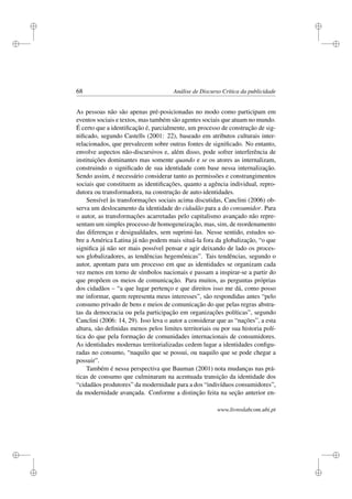 i
i
i
i
i
i
i
i
68 Análise de Discurso Crítica da publicidade
As pessoas não são apenas pré-posicionadas no modo como participam em
eventos sociais e textos, mas também são agentes sociais que atuam no mundo.
É certo que a identiﬁcação é, parcialmente, um processo de construção de sig-
niﬁcado, segundo Castells (2001: 22), baseado em atributos culturais inter-
relacionados, que prevalecem sobre outras fontes de signiﬁcado. No entanto,
envolve aspectos não-discursivos e, além disso, pode sofrer interferência de
instituições dominantes mas somente quando e se os atores as internalizam,
construindo o signiﬁcado de sua identidade com base nessa internalização.
Sendo assim, é necessário considerar tanto as permissões e constrangimentos
sociais que constituem as identiﬁcações, quanto a agência individual, repro-
dutora ou transformadora, na construção de auto-identidades.
Sensível às transformações sociais acima discutidas, Canclini (2006) ob-
serva um deslocamento da identidade do cidadão para a do consumidor. Para
o autor, as transformações acarretadas pelo capitalismo avançado não repre-
sentam um simples processo de homogeneização, mas, sim, de reordenamento
das diferenças e desigualdades, sem suprimi-las. Nesse sentido, estudos so-
bre a América Latina já não podem mais situá-la fora da globalização, “o que
signiﬁca já não ser mais possível pensar e agir deixando de lado os proces-
sos globalizadores, as tendências hegemônicas”. Tais tendências, segundo o
autor, apontam para um processo em que as identidades se organizam cada
vez menos em torno de símbolos nacionais e passam a inspirar-se a partir do
que propõem os meios de comunicação. Para muitos, as perguntas próprias
dos cidadãos – “a que lugar pertenço e que direitos isso me dá, como posso
me informar, quem representa meus interesses”, são respondidas antes “pelo
consumo privado de bens e meios de comunicação do que pelas regras abstra-
tas da democracia ou pela participação em organizações políticas”, segundo
Canclini (2006: 14, 29). Isso leva o autor a considerar que as “nações”, a esta
altura, são deﬁnidas menos pelos limites territoriais ou por sua historia polí-
tica do que pela formação de comunidades internacionais de consumidores.
As identidades modernas territorializadas cedem lugar a identidades conﬁgu-
radas no consumo, “naquilo que se possui, ou naquilo que se pode chegar a
possuir”.
Também é nessa perspectiva que Bauman (2001) nota mudanças nas prá-
ticas de consumo que culminaram na acentuada transição da identidade dos
“cidadãos produtores” da modernidade para a dos “indivíduos consumidores”,
da modernidade avançada. Conforme a distinção feita na seção anterior en-
www.livroslabcom.ubi.pt
 