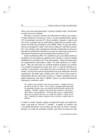 i
i
i
i
i
i
i
i
70 Análise de Discurso Crítica da publicidade
cíﬁcos, por serem uma maneira para “se pensar o próprio corpo”, dizem muito
a respeito de nossa sociedade.
Investigar o crescente consumo de medicamento no Brasil, que ocupa o
9º lugar mundial de consumo per capita e, no qual, paradoxalmente, apenas
15% da população consome 48 % desses produtos, enquanto a maioria não
tem acesso a qualquer tipo de medicamento, implica buscar entender meca-
nismos envolvidos nesse fenômeno social (IDEC, 2006). Ao que tudo indica,
uma nova concepção de “saúde” assim como a relação do “indivíduo consumi-
dor” com o próprio corpo, notadamente reiﬁcadas e legitimadas nos discursos
hegemônicos globalmente difundidos nos meios de comunicação, parecem ser
parcialmente responsáveis pela sustentação desse problema social.
Ainda com Bauman (2001: 91), entendemos que na sociedade moderna e
disciplinar, com seu modelo de capitalismo mais “pesado”, o corpo do cidadão
trabalhador era concebido como “força de produção” e objeto de normatização
de comportamentos relacionados a saúde. Ter saúde signiﬁcava ser “empre-
gável”. Hoje, por outro lado, na sociedade moderna avançada e de controle,
e seu modelo de capitalismo em rede, mais “leve”, o corpo do indivíduo con-
sumidor é “posicionado” como objeto de culto e investimento, sua “fortaleza
sitiada”, alvo da oferta extensiva de produtos/serviços de saúde pelos meios de
comunicação. Ter saúde, agora, signiﬁca estar “apto”, isto é, ter um corpo in-
deﬁnidamente ﬂexível, absorvente, ajustável. A “saúde”, entendida como um
padrão delimitável, cede lugar à “aptidão” (ﬁtness), um ideal humanamente
inalcançável, conforme o autor:
Se a saúde é uma condição “nem mais nem menos”, a aptidão está sem-
pre aberta ao lado do “mais”: não se refere a qualquer padrão particular
de capacidade corporal, mas a seu (preferivelmente ilimitado) potencial de
expansão. “Aptidão” signiﬁca estar pronto para enfrentar o não-usual, o
não-rotineiro, o extraordinário – e acima de tudo o novo e o surpreendente.
Quase que se poderia dizer que, se a saúde diz respeito a “seguir as nor-
mas”, a aptidão diz respeito a quebrar todas as normas e superar todos os
padrões.
A saúde é o estado “normal”, próprio e desejável do corpo e do espírito hu-
mano, e que pode ser “descrito” e “medido”. A aptidão, ao contrário, não
é um padrão delimitável, mas um ideal, que não pode ser ﬁxado. Constitui,
portanto, um estado de ansiedade contínua, uma busca incessante por algo
www.livroslabcom.ubi.pt
 