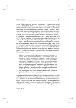 i
i
i
i
i
i
i
i
Viviane Ramalho 71
sempre ﬂuido, mutável e, não raro, “pós-humano”. Em convergência com
Bauman (2001), Illich (1999) vê nessa busca por um ideal, sempre adiada,
uma disseminada “obsessão pela saúde perfeita”, que resulta no consumismo
desenfreado de alimentos dietéticos, vitaminas, terapias, e assim por diante.
Aqui, a lista de compras também é inﬁnita, pois a empresa médico-hospitalar
cria incessantemente “necessidades” terapêuticas. E, “quanto maior é a oferta
de saúde, mais as pessoas crêem que têm problemas, necessidades, doenças”,
e “exigem que o progresso supere a velhice, a dor e a morte”. Isso, como Illich
(1999) observa, implica a “própria negação da condição humana”, o que faz
da busca obsessiva pela saúde o “fator patogênico mais preocupante”.
Frutos e instrumentos dessas transformações com tendências hegemôni-
cas são as identidades “ciborgueanas”, propostas por Haraway (2000[1991]).
Os “ciborgues”, tal como propõe a autora, são criaturas híbridas resultantes da
junção entre humano e máquina. Relendo a autora, Silva (2000: 14) vê essa
criatura pós-humana como originária de dois principais processos: a mecani-
zação e eletriﬁcação do humano, e a humanização e subjetivação da máquina.
Nos exemplos do autor:
Implantes, transplantes, enxertos, próteses. Seres portadores de órgãos “ar-
tiﬁciais”. Seres geneticamente modiﬁcados. Anabolizantes, vacinas, psi-
cofármacos. Estados “artiﬁcialmente” induzidos. Sentidos farmacologi-
camente intensiﬁcados: a percepção, a imaginação, a tesão. Superatletas.
Supermodelos. Superguerreiros. Clones. Seres “artiﬁciais”que superam,
localizada e parcialmente (por enquanto), as limitadas qualidades e as evi-
dentes fragilidades dos humanos. Máquinas de visão melhorada, de rea-
ções mais ágeis, de coordenação mais precisa. Máquinas de guerra me-
lhoradas de um lado e de outro da fronteira: soldados e astronautas quase
“artiﬁciais”; seres “artiﬁciais”quase humanos. (...) Bits e bytes que circu-
lam, indistintamente, entre corpos humanos e corpos elétricos, tornando-os
igualmente indistintos: corpos-humano-elétricos.
Estendendo a preocupação de Haraway (2000: 88) para outros universos, além
do feminino, a luta em torno dos signiﬁcados, dos “saberes” institucionaliza-
dos e dos meios da saúde em ambientes permeados por produtos e processos
de alta tecnologia tem dado origem a novos anseios e necessidades relacio-
nados a saúde humana, assim como tem gerado desigualdades. Na economia
de “livre mercado” sobrevive e se destaca quem pode “comprar” saúde, o
Livros LabCom
 