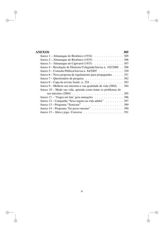 i
i
i
i
i
i
i
i
ANEXOS 305
Anexo 1 – Almanaque do Biotônico (1934) . . . . . . . . . . . . . 305
Anexo 2 – Almanaque do Biotônico (1935) . . . . . . . . . . . . . 306
Anexo 3 – Almanaque do Capivarol (1933) . . . . . . . . . . . . . 307
Anexo 4 – Resolução de Diretoria Colegiada/Anvisa n. 102/2000 . . 308
Anexo 5 – Consulta Pública/Anvisa n. 84/2005 . . . . . . . . . . . 320
Anexo 6 – Nova proposta de regulamento para propagandas . . . . . 351
Anexo 7 – Questionário de pesquisa . . . . . . . . . . . . . . . . . 382
Anexo 8 – Capa da revista Saúde, n. 224 . . . . . . . . . . . . . . . 383
Anexo 9 – Melhore seu intestino e sua qualidade de vida (2004) . . 384
Anexo 10 – Mude sua vida, aprenda como tratar os problemas do
seu intestino (2004) . . . . . . . . . . . . . . . . . . . . . . . 385
Anexo 11 – ‘Viagra em lata’ gera autuações . . . . . . . . . . . . . 386
Anexo 12 – Campanha “Sexo seguro na vida adulta” . . . . . . . . 387
Anexo 13 – Programa “Xenicare” . . . . . . . . . . . . . . . . . . 389
Anexo 14 – Programa “Eu posso mesmo” . . . . . . . . . . . . . . 390
Anexo 15 – Abra o jogo. Converse . . . . . . . . . . . . . . . . . . 391
iv
 