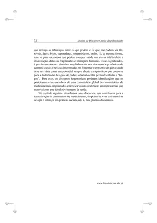 i
i
i
i
i
i
i
i
72 Análise de Discurso Crítica da publicidade
que reforça as diferenças entre os que podem e os que não podem ser ﬂe-
xíveis, ágeis, belos, superatletas, supermodelos, enﬁm. E, da mesma forma,
reserva para os poucos que podem comprar saúde sua eterna infelicidade e
insatisfação, dadas as fragilidades e limitações humanas. Esses signiﬁcados,
é preciso reconhecer, circulam ampliadamente nos discursos hegemônicos de
campos sociais e pessoas interessadas em fomentar o consenso de que a saúde
deve ser vista como um potencial sempre aberto a expansão, o que concorre
para a distribuição desigual de poder, sobretudo entre peritos/cientistas e “lei-
gos”. Para estes, os discursos hegemônicos projetam identiﬁcações que os
posicionam como membros de uma comunidade global de consumidores de
medicamentos, empenhados em buscar a auto-realizacão em mercadorias que
materializem esse ideal pós-humano de saúde.
No capítulo seguinte, abordamos esses discursos, que contribuem para a
identiﬁcação do consumidor de medicamento, do ponto de vista das maneiras
de agir e interagir em práticas sociais, isto é, dos gêneros discursivos.
www.livroslabcom.ubi.pt
 