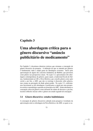 i
i
i
i
i
i
i
i
Capítulo 3
Uma abordagem crítica para o
gênero discursivo “anúncio
publicitário de medicamento”
No Capítulo 3, discutimos diretrizes teóricas que orientam a concepção de
gênero discursivo da pesquisa. A deﬁnição do que se entende por gêneros
é fundamental, dada a ampla gama de abordagens existentes. Inicio pela
apresentação de alguns dos conceitos fundadores de Bakhtin, que persistem
como pilares nas perspectivas atuais. Na seção 3.2, apresentamos três abor-
dagens contemporâneas de gêneros, quais sejam, a tradicional Escola de Sid-
ney, fundamentada na LSF, a Nova Retórica, que concebe gênero como ação
social e, por ﬁm, a ADC, que não se restringe à discussão sobre gêneros,
mas avança na percepção da díade gênero-poder. Na seção 3.3, confronta-
mos brevemente as três abordagens e justiﬁcamos a opção por uma perspec-
tiva teórico-metodológica apoiada em princípios da ADC. Ainda abordamos a
concepção crítica de gêneros como elemento de ordens de discurso e, por ﬁm,
tecemos reﬂexões iniciais sobre o gênero em estudo segundo tal concepção.
3.1 Gênero discursivo: estudos bakhtinianos
A concepção de gêneros discursivos adotada nesta pesquisa é resultante da
aproximação entre as abordagens da Nova Retórica e da ADC, as quais se as-
73
 