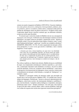 i
i
i
i
i
i
i
i
74 Análise de Discurso Crítica da publicidade
sentam em noções inaugurais de Bakhtin (1997[1953]). Conceitos bakhtinia-
nos como gêneros discursivos, dialogismo, heterogeneidade, polifonia, gêne-
ros primários, gêneros secundários, dentre outros, continuam sendo ponto de
partida das abordagens atuais de gêneros discursivos. O objetivo desta seção
é apresentar alguns desses conceitos seminais que, em diferentes releituras,
ecoam nas teorias aqui discutidas.
É consenso que o cerne dos estudos de Bakhtin está em sua concepção de
linguagem como interação. O ﬁlósofo russo deu destaque à natureza social da
linguagem e seu papel central na atividade e organização sociais. Apontou a
interação verbal, e seu elo indissolúvel entre língua e usuários, como “a reali-
dade fundamental da língua”, aquilo que “constitui sua verdadeira substância”
(BAKHTIN, 2002[1929]: 123, 94). O centro organizador da interação verbal,
nessa perspectiva, é o meio social, que envolve o indivíduo, e não o sistema
lingüístico. Como explica,
o elemento que torna a forma lingüística um signo não é sua identidade
como sinal, mas sua mobilidade especíﬁca; da mesma forma que aquilo
que constitui a descodiﬁcação da forma lingüística não é o reconhecimento
do sinal, mas a compreensão da palavra em seu sentido particular, isto é,
a apreensão da orientação que é conferida à palavra por um contexto e
uma situação precisos, uma orientação no sentido da evolução e não do
imobilismo.
Nas críticas explícitas ao objetivismo abstrato, Bakhtin destacou a mobilidade
do signo, sua compreensão orientada por contextos especíﬁcos, e, por exten-
são, a enunciação individual como fenômeno sociológico, um elo na cadeia
social de interações. O foco na “evolução e não no imobilismo”, como marca
da perspectiva sociointeracional da linguagem, trouxe conceitos centrais para
o entendimento da interação verbal humana, a exemplo do “dialogismo”, co-
mentado a seguir.
Opondo-se à percepção estática da interação verbal, que pressupõe um
locutor ativo e um ouvinte passivo, Bakhtin (1997: 317) propõe uma visão di-
alógica da linguagem. Entende que, “mesmo os discursos aparentemente não-
dialógicos, como textos escritos, são internamente dialógicos e polifônicos”,
pois, inevitavelmente, “compõem cadeias dialógicas e respondem, antecipam,
polemizam outras vozes”. Sempre constituem, “em certo grau, uma resposta
ao que já foi dito sobre o mesmo objeto, sobre o mesmo problema, ainda que
esse caráter de resposta não receba uma expressão externa bem perceptível”.
www.livroslabcom.ubi.pt
 