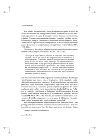 i
i
i
i
i
i
i
i
Viviane Ramalho 75
Isso implica reconhecer que a interação não envolve apenas as vozes do
locutor e do ouvinte, mas opera polifonicamente, pela retomada de vozes ante-
riores e posteriores da cadeia de interações verbais. Segundo essa perspectiva,
o locutor é sempre um respondente, enquanto o ouvinte, imediata ou pos-
teriormente à interação comunicativa, assume uma atitude responsiva, isto é,
“cedo ou tarde, o que foi ouvido e compreendido de modo ativo encontrará um
eco no discurso ou no comportamento subseqüente do ouvinte” (BAKHTIN,
1997: 291).
No entanto, a diversidade inﬁnita dessas cadeias dialógicas não constitui
um todo caótico porque, como explica Bakhtin (1997: 279)1,
a utilização da língua efetua-se em forma de enunciados (orais e escritos),
concretos e únicos, que emanam dos integrantes duma ou doutra esfera da
atividade humana. O enunciado reﬂete as condições especíﬁcas e as ﬁna-
lidades de cada uma dessas esferas, não só por seu conteúdo (temático) e
por seu estilo verbal, ou seja, pela seleção operada nos recursos da língua –
recursos lexicais, fraseológicos e gramaticais –, mas também, e sobretudo,
por sua construção composicional (...) Qualquer enunciado considerado
isoladamente é, claro, individual, mas cada esfera de utilização da língua
elabora seus tipos relativamente estáveis de enunciados, sendo isso que de-
nominamos gêneros do discurso.
Não palavras ou orações isoladas organizam as cadeias dialógicas da interação
verbal humana mas, sim, os gêneros do discurso. Isto é, enunciados produ-
zidos/utilizados em esferas particulares de atividade humana, caracterizados
por temas, estilos e estruturas composicionais especíﬁcos. Esses tipos rela-
tivamente estáveis de enunciados, que se compõem de “palavras dos outros
ocultas ou semi-ocultas, e com graus diferentes de alteridade”, e que “reﬂe-
tem as condições especíﬁcas e as ﬁnalidades” de diferentes esferas de ação
humana é que orientam nossa produção e compreensão lingüística na vida
social (BAKHTIN, 1997: 318). Sem eles, ou “se não os dominássemos, se ti-
véssemos de criá-los pela primeira vez no processo de fala”, como o pensador
ainda ensina, “a comunicação verbal seria quase impossível”.
Para interagir verbalmente sempre escolhemos um gênero discursivo, “uma
forma padrão e relativamente estável de estruturação de um todo”, num rico
repertório de gêneros, que “nos são dados quase como nos é dada a língua
1
Os itálicos constam no original traduzido.
Livros LabCom
 
