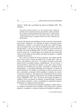 i
i
i
i
i
i
i
i
76 Análise de Discurso Crítica da publicidade
materna”. Desde cedo, na perfeição das palavras de Bakhtin (1997: 302),
moldamos
nossa fala às formas do gênero e, ao ouvir a fala do outro, sabemos de
imediato, bem nas primeiras palavras, pressentir-lhe o gênero, adivinhar-
lhe o volume (a extensão aproximada do todo discursivo), a dada estrutura
composicional, prever-lhe o ﬁm, ou seja, desde o início, somos sensíveis
ao todo discursivo que, em seguida, no processo de fala, evidenciará suas
diferenciações.
As formas dos gêneros, que aprendemos no meio social antes mesmo da edu-
cação formal, organizam o uso individual da língua na interação humana.
Aprendemos a escolher e a usar gêneros de acordo com o papel da lingua-
gem na atividade social, com o tipo de atividade desenvolvida e seus temas
correlacionados, e, por ﬁm, de acordo com as relações sociais envolvidas na
atividade. Nos termos de Bakhtin (1997: 301-302), escolhemos e usamos gê-
neros de acordo com “a especiﬁcidade de uma dada esfera da comunicação
verbal, as necessidades de uma temática (do objeto do sentido) e o conjunto
constituído dos parceiros”.
Para o autor, ao contrário das formas gramaticais, que também aprende-
mos no meio social, as formas dos gêneros são, de modo geral, “mais ma-
leáveis, mais plásticas e mais livres”. E os gêneros do discurso serão tantos
quantas forem as atividades humanas, indeﬁnidamente. Por esse motivo, a
heterogeneidade é característica dos gêneros, o que, para o autor, não deve
representar um obstáculo para seu estudo. Necessário é considerar tal he-
terogeneidade, e a conseqüente diﬁculdade de investigação, ao contrário de
tentar minimizá-la. Um caminho seria distinguir os gêneros primários (sim-
ples), constituídos na interação verbal espontânea e cotidiana, dos gêneros
secundários (complexos), “que aparecem em circunstâncias de uma comuni-
cação cultural, mais complexa e relativamente mais evoluída, principalmente
escrita” (BAKHTIN, 1997: 281). O processo de formação dos gêneros se-
cundários envolve movimentos de absorção, recontextualização, transmuta-
ção de gêneros primários, os quais, na qualidade de componentes daqueles,
transformam-se e adquirem traços particulares.
A ﬁm de não incorrerem na trivialização dos gêneros, estudos sobre es-
tes complexos enunciados devem considerar “inter-relação entre os gêneros
primários e secundários, e o processo histórico de formação dos gêneros se-
www.livroslabcom.ubi.pt
 