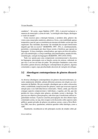 i
i
i
i
i
i
i
i
Viviane Ramalho 77
cundários”. Só assim, segue Bakhtin (1997: 282), é possível esclarecer a
natureza do enunciado e, acima de tudo, “a correlação entre língua, ideologias
e visões de mundo”.
Como recursos para a interação humana, e produtos dela, gêneros são
vistos como enunciados maleáveis, plásticos e livres, com estabilidade apenas
temporária e parcial, que se constituem nas mesmas atividades sociais que eles
organizam. Sua variedade, decorrente “da variedade dos escopos intencionais
daquele que fala ou escreve” (BAKHTIN, 1997: 291), é, simultaneamente,
permitida e constrangida por duas forças sociais e históricas que operam na
linguagem. A força centrípeta, centralizadora, que opera em favor da uniﬁca-
ção e da centralização, e a força centrífuga, descentralizadora, atuante divisão,
estratiﬁcação, variação da linguagem (BAKHTIN, 1993 [1934-1935]).
Tudo isso aponta para uma compreensão sociointeracional e discursiva
da linguagem, preocupada com as funções sociais da semiose, sobretudo no
que toca a seu uso em lutas de poder. De princípios fundadores como estes
discutidos, partem diversas abordagens contemporâneas de gêneros, algumas
comentadas a seguir, cujas peculiaridades decorrem de variações de enfoque.
3.2 Abordagens contemporâneas de gêneros discursi-
vos
As diversas abordagens contemporâneas de gêneros discursivos/textuais, as-
sunto amplamente debatido, adotam diferentes posturas em relação aos ensi-
namentos de Bakhtin. Há, por exemplo, abordagens que se atêm a discussões
sobre a estabilidade composicional dos gêneros, outras que reservam especial
atenção para o uso individual desses enunciados. Outras, ainda, que buscam
conjugar aspectos composicionais e individuais, e aquelas, por ﬁm, que não
perdem de vista a relação entre gêneros, atividades sociais e ideologia. No
que toca aos objetivos desta pesquisa, cabe dizer que é insuﬁciente enfocar re-
gularidades textuais. É preciso conciliar preocupações dos dois últimos tipos
comentados acima, ou seja, deve ocupar-se de discussões sobre aspectos tanto
públicos quanto privados de gêneros em práticas sociais, como a Nova Retó-
rica (NR), mas deve, igualmente, enfatizar questões sobre ideologia, como a
ADC.
Atualmente, reconhecem-se três principais escolas de estudos sobre gê-
Livros LabCom
 