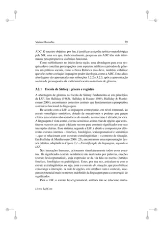 i
i
i
i
i
i
i
i
Viviane Ramalho 79
ADC. O terceiro objetivo, por ﬁm, é justiﬁcar a escolha teórico-metodológica
pela NR, uma vez que, tradicionalmente, pesquisas em ADC têm sido infor-
madas pela perspectiva sistêmico-funcional.
Como sublinhamos no início desta seção, uma abordagem para esta pes-
quisa deve conciliar preocupações com aspectos públicos e privados de gêne-
ros em práticas sociais, como a Nova Retórica mas deve, também, enfatizar
questões sobre a relação linguagem-poder-ideologia, como a ADC. Estas duas
abordagens são apresentadas nas subseções 3.2.2 e 3.2.3, após a apresentação
sucinta de pressupostos da tradicional escola australiana de gêneros.
3.2.1 Escola de Sidney: gênero e registro
A abordagem de gêneros da Escola de Sidney fundamenta-se em princípios
da LSF. Em Halliday (1985), Halliday  Hasan (1989), Halliday  Matthi-
essen (2004), encontramos conceitos centrais que fundamentam a perspectiva
sistêmico-funcional da linguagem.
De acordo com a LSF, a linguagem corresponde, em nível estrutural, ao
estrato ontológico semiótico, dotado de mecanismos e poderes que geram
efeitos em estratos não-semióticos do mundo, assim como é afetado por eles.
A linguagem é vista como sistema semiótico, como rede de opções que cons-
tituem recursos aos quais o falante recorre para construir signiﬁcados em suas
interações diárias. Esse sistema, segundo a LSF, é aberto e composto por dife-
rentes estratos internos – fonético, fonológico, lexicogramatical e semântico
–, que se relacionam com o estrato extralingüístico – o contexto de situação.
Em Halliday  Matthiessen (2004: 25), encontramos uma representação des-
ses estratos, adaptada na Figura 3.1 – Estratiﬁcação da linguagem, segundo a
LSF.
Nas interações humanas, acionamos simultaneamente todos esses estra-
tos. Os signiﬁcados (estrato semântico) são realizados por palavras, orações
(estrato lexicogramatical), cuja expressão se dá via fala ou escrita (estratos
fonético, fonológico ou grafológico). Estes, por sua vez, articulam-se com o
estrato extralingüístico, ou seja, com o contexto de situação, que possibilita e
constrange a interação. A rede de opções, em interface com o contexto, asse-
gura o potencial mais ou menos indeﬁnido da linguagem para a construção de
signiﬁcados.
Para a LSF, o estrato lexicogramatical, embora não se relacione direta-
Livros LabCom
 
