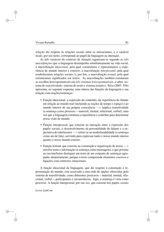 i
i
i
i
i
i
i
i
Viviane Ramalho 81
relação diz respeito às relações sociais entre os interactantes, e a variável
modo, por seu turno, corresponde ao papel da linguagem na interação.
As três variáveis do contexto de situação organizam-se segundo as três
macrofunções que a linguagem desempenha simultaneamente na vida social,
a macrofunção ideacional, pela qual construímos e representamos a expe-
riência de mundo interior e exterior; a macrofunção interpessoal, pela qual
estabelecemos relações sociais, e, por ﬁm, a macrofunção textual, pela qual
estruturamos signiﬁcados em textos. As macrofunções também estruturam
as escolhas lexicogramaticais em três sistemas lexicogramaticais, a saber, sis-
tema de transitividade, sistema de modo e sistema temático. Silva (2007: 936)
apresenta, no seguinte esquema, uma síntese das funções da linguagem e sua
relação com orações/sentenças:
• Função ideacional, a expressão do conteúdo, da experiência do falante
em relação ao mundo real (incluindo as noções de tempo e espaço) e ao
mundo interior de sua própria consciência −→ implica transitividade
(a sentença como processo – material, mental, relacional, verbal), uma
vez que a linguagem estrutura a experiência e contribui para determinar
nossa visão de mundo.
• Função interpessoal, que consiste na interação entre a expressão dos
papéis sociais, o desenvolvimento da personalidade do falante e a ex-
pectativa do interlocutor −→ refere-se ao modo/modalidade (a sentença
como ato de fala), servindo para expressar tanto o nosso mundo interno
quanto o nosso mundo externo.
• Função textual, que consiste na construção e organização de textos −→
envolve tema e informação (a sentença como mensagem); o que permite
ao ouvinte/leitor distinguir um texto de um conjunto de sentenças agru-
padas aleatoriamente, porque o texto compreende elementos coesivos e
ligações com contextos situacionais.
A função ideacional da linguagem, que diz respeito à construção e re-
presentação do mundo, está associada a uma rede de opções oferecidas pelo
sistema de transitividade, como diferentes processos – material, mental, rela-
cional, verbal –, participantes e circunstâncias. Aqui, a sentença é vista como
processo. A função interpessoal, por sua vez, que consiste nos papéis sociais
Livros LabCom
 