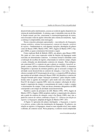 i
i
i
i
i
i
i
i
82 Análise de Discurso Crítica da publicidade
desenvolvidos pelos interlocutores, associa-se à rede de opções disponíveis no
sistema de modo/modalidade. A sentença, aqui, é entendida como ato de fala.
A função textual, por ﬁm, concernente à construção/organização de textos,
está associada à rede de opções oferecidas pelo sistema de tema/rema. Aqui,
a sentença é compreendida como mensagem.
Nesses conceitos principais apresentados – macrofunções da linguagem,
sistema semiótico, sistema lexicogramatical, contexto de situação, variáveis
de registro – fundamentam-se, com algumas variações, abordagens de gênero
como de Hasan (1989), Martin (1992, 1997), Eggins  Martin (1997) e Eg-
gins (2004), as quais comentamos brevemente a seguir.
Como explicam Roth  Heberle (2005), um gênero, para Hasan (1989:
56), pode ser visto como expressão verbal de funções da linguagem sendo
exercidas em determinados contextos. A estrutura textual é entendida como
a realização de escolhas de registro, relacionadas às variáveis campo, relação
e modo, efetuadas em determinados contextos de situação. Pela conﬁgura-
ção contextual (CC), o contexto em que o gênero se constitui, é possível, se-
gundo a autora, deﬁnir a Estrutura Potencial do Gênero (EPG), os elementos
obrigatórios e opcionais da estrutura genérica, que se associam a estágios da
atividade social desenvolvida no contexto de situação, e vice-versa. Em seu
clássico exemplo de CC de prestação de serviço, e a respectiva EPG do gênero
que medeia tal atividade comercial, Hasan (1989: 64) identiﬁca o contexto de
situação formado pelo campo “transação econômica”, pelas relações estabe-
lecidas entre os agentes da transação e pelo modo oral com contato visual.
Esta CC dá origem à seguinte EPG: início da compra solicitação de infor-
mação  requisição de compra  consentimento de venda  venda  compra
 encerramento da compra. Cada um desses elementos obrigatórios da EPG
corresponde a um estágio da atividade social desenvolvida.
Também a partir de princípios da LSF, Martin (1992, 1997), Eggins 
Martin (1997) e Eggins (2004) propõem explicar a organização dos gêneros
não a partir do contexto de situação, como o faz Hasan (1989), mas, sim, a
partir do contexto de cultura, conforme a Figura 3.2 – Gêneros em relação ao
registro e à linguagem, adaptada de Eggins  Martin (1997: 243):
A Figura 3.2 apresenta três planos interligados: a linguagem, o registro
e os gêneros, acima e além das metafunções da linguagem. Os gêneros, em
relação ao registro e à linguagem, situam-se num segundo nível, mais amplo
e abstrato, do contexto social. Nessa proposta, o contexto social compreende
www.livroslabcom.ubi.pt
 
