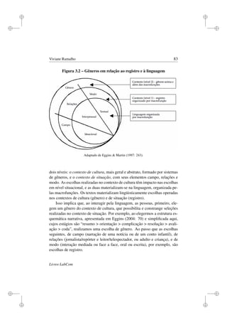 i
i
i
i
i
i
i
i
Viviane Ramalho 83
Figura 3.2 – Gêneros em relação ao registro e à linguagem
Adaptado de Eggins  Martin (1997: 243).
dois níveis: o contexto de cultura, mais geral e abstrato, formado por sistemas
de gêneros, e o contexto de situação, com seus elementos campo, relações e
modo. As escolhas realizadas no contexto de cultura têm impacto nas escolhas
em nível situacional, e as duas materializam-se na linguagem, organizada pe-
las macrofunções. Os textos materializam lingüisticamente escolhas operadas
nos contextos de cultura (gênero) e de situação (registro).
Isso implica que, ao interagir pela linguagem, as pessoas, primeiro, ele-
gem um gênero do contexto de cultura, que possibilita e constrange seleções
realizadas no contexto de situação. Por exemplo, ao elegermos a estrutura es-
quemática narrativa, apresentada em Eggins (2004: 70) e simpliﬁcada aqui,
cujos estágios são “resumo  orientação  complicação  resolução  avali-
ação  coda”, realizamos uma escolha de gênero. Ao passo que as escolhas
seguintes, de campo (narração de uma notícia ou de um conto infantil), de
relações (jornalista/repórter e leitor/telespectador, ou adulto e criança), e de
modo (interação mediada ou face a face, oral ou escrita), por exemplo, são
escolhas de registro.
Livros LabCom
 