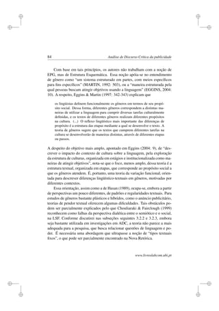 i
i
i
i
i
i
i
i
84 Análise de Discurso Crítica da publicidade
Com base em tais princípios, os autores não trabalham com a noção de
EPG, mas de Estrutura Esquemática. Essa noção apóia-se no entendimento
de gênero como “um sistema estruturado em partes, com meios especíﬁcos
para ﬁns especíﬁcos” (MARTIN, 1992: 503), ou a “maneira estruturada pela
qual pessoas buscam atingir objetivos usando a linguagem” (EGGINS, 2004:
10). A respeito, Eggins  Martin (1997: 342-343) explicam que
os lingüistas deﬁnem funcionalmente os gêneros em termos de seu propó-
sito social. Dessa forma, diferentes gêneros correspondem a distintas ma-
neiras de utilizar a linguagem para cumprir diversas tarefas culturalmente
deﬁnidas, e os textos de diferentes gêneros realizam diferentes propósitos
na cultura. (...) O reﬂexo lingüístico mais importante das diferenças de
propósito é a estrutura das etapas mediante a qual se desenvolve o texto. A
teoria de gêneros sugere que os textos que cumprem diferentes tarefas na
cultura se desenvolverão de maneiras distintas, através de diferentes etapas
ou passos.
A despeito do objetivo mais amplo, apontado em Eggins (2004: 9), de “des-
crever o impacto do contexto de cultura sobre a linguagem, pela exploração
da estrutura de culturas, organizada em estágios e institucionalizada como ma-
neiras de atingir objetivos”, nota-se que o foco, menos amplo, dessa teoria é a
estrutura textual, organizada em etapas, que corresponde ao propósito social a
que os gêneros atendem. É, portanto, uma teoria da variação funcional, orien-
tada para descrever diferenças lingüístico-textuais em gêneros, motivadas por
diferentes contextos.
Essa orientação, assim como a de Hasan (1989), ocupa-se, embora a partir
de perspectivas um pouco diferentes, de padrões e regularidades textuais. Para
estudos de gêneros bastante plásticos e híbridos, como o anúncio publicitário,
teorias de pendor textual oferecem algumas diﬁculdades. Tais obstáculos po-
dem ser parcialmente explicados pelo que Chouliaraki  Fairclough (1999)
reconhecem como falhas da perspectiva dialética entre o semiótico e o social,
na LSF. Conforme discutirei nas subseções seguintes 3.2.2 e 3.2.3, embora
seja bastante utilizada em investigações em ADC, a teoria não parece a mais
adequada para a pesquisa, que busca relacionar questões de linguagem e po-
der. É necessária uma abordagem que ultrapasse a noção de “tipos textuais
ﬁxos”, o que pode ser parcialmente encontrado na Nova Retórica.
www.livroslabcom.ubi.pt
 