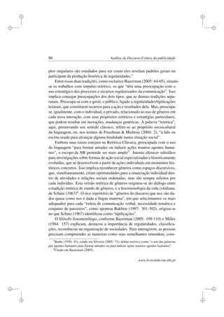 i
i
i
i
i
i
i
i
86 Análise de Discurso Crítica da publicidade
plos singulares são estudados para ver como eles revelam padrões gerais ou
participam da produção histórica de regularidades.”
Entre essas duas tradições, como esclarece Bazerman (2005: 64-65), situam-
se os trabalhos com impulso retórico, os que “têm uma preocupação com o
uso estratégico dos processos e recursos regularizados da comunicação”. Isso
implica conjugar preocupações dos dois tipos, que as demais tradições sepa-
raram. Preocupa-se com o geral, o público, ligado a regularidades/tipiﬁcações
textuais, que constituem recursos para a ação e resultados dela. Mas, preocupa-
se, igualmente, com o individual, o privado, relacionado ao uso de gêneros em
cada nova interação, com seus propósitos retóricos e estratégias particulares,
que podem resultar em inovações, mudanças genéricas. A palavra “retórica”,
aqui, preservando seu sentido clássico, refere-se ao propósito sociocultural
da linguagem, ou, nos termos de Freedman  Medway (2004: 2), “à fala ou
escrita usada para alcançar alguma ﬁnalidade numa situação social”.
Embora suas raízes estejam na Retórica Clássica, preocupada com o uso
da linguagem “para formar atitudes ou induzir ações noutros agentes huma-
nos”, o escopo da NR pretende ser mais amplo5. Intenta oferecer subsídios
para investigações sobre formas de ação social especializadas e historicamente
evoluídas, que se desenvolvem a partir de ações individuais em momentos his-
tóricos concretos. Isso implica reconhecer gêneros como espaços discursivos,
que, simultaneamente, criam oportunidades para a enunciação individual den-
tro de atividades e relações sociais ordenadas, mas são sempre refeitos por
cada indivíduo. Esta versão retórica de gêneros originou-se do diálogo entre
a tradição retórica de estudo de gêneros, e a fenomenologia da vida cotidiana,
de Schutz (1967)6. O rico repertório de “gêneros do discurso que nos são da-
dos quase como nos é dada a língua materna”, em que selecionamos os mais
adequados para cada “esfera de comunicação verbal, necessidade temática e
conjunto de parceiros”, como apontou Bakhtin (1997: 301-302), origina-se
no que Schutz (1967) identiﬁcou como “tipiﬁcações”.
O ﬁlósofo fenomenólogo, conforme Bazerman (2005: 109-110) e Miller
(1984: 157) explicam, destacou a importância de regularidades, classiﬁca-
ções, recorrências na organização de sociedades. Para interagirem, as pessoas
precisam compreender as maneiras como seus semelhantes entendem, cons-
5
Burke (1950: 43), citado em Silveira (2005: 73), deﬁne retórica como “o uso das palavras
por agentes humanos para formar atitudes ou para induzir ações noutros agentes humanos”.
6
Citado em Bazerman (2005).
www.livroslabcom.ubi.pt
 