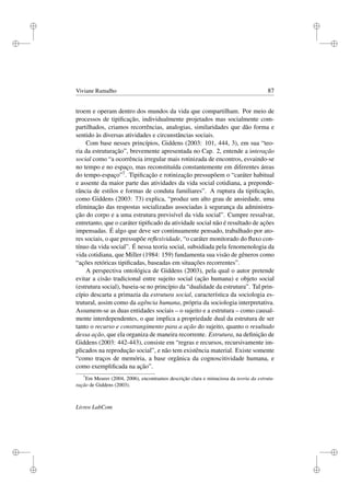 i
i
i
i
i
i
i
i
Viviane Ramalho 87
troem e operam dentro dos mundos da vida que compartilham. Por meio de
processos de tipiﬁcação, individualmente projetados mas socialmente com-
partilhados, criamos recorrências, analogias, similaridades que dão forma e
sentido às diversas atividades e circunstâncias sociais.
Com base nesses princípios, Giddens (2003: 101, 444, 3), em sua “teo-
ria da estruturação”, brevemente apresentada no Cap. 2, entende a interação
social como “a ocorrência irregular mais rotinizada de encontros, esvaindo-se
no tempo e no espaço, mas reconstituída constantemente em diferentes áreas
do tempo-espaço”7. Tipiﬁcação e rotinização pressupõem o “caráter habitual
e assente da maior parte das atividades da vida social cotidiana, a preponde-
rância de estilos e formas de conduta familiares”. A ruptura da tipiﬁcação,
como Giddens (2003: 73) explica, “produz um alto grau de ansiedade, uma
eliminação das respostas socializadas associadas à segurança da administra-
ção do corpo e a uma estrutura previsível da vida social”. Cumpre ressalvar,
entretanto, que o caráter tipiﬁcado da atividade social não é resultado de ações
impensadas. É algo que deve ser continuamente pensado, trabalhado por ato-
res sociais, o que pressupõe reﬂexividade, “o caráter monitorado do ﬂuxo con-
tínuo da vida social”. É nessa teoria social, subsidiada pela fenomenologia da
vida cotidiana, que Miller (1984: 159) fundamenta sua visão de gêneros como
“ações retóricas tipiﬁcadas, baseadas em situações recorrentes”.
A perspectiva ontológica de Giddens (2003), pela qual o autor pretende
evitar a cisão tradicional entre sujeito social (ação humana) e objeto social
(estrutura social), baseia-se no princípio da “dualidade da estrutura”. Tal prin-
cípio descarta a primazia da estrutura social, característica da sociologia es-
trutural, assim como da agência humana, própria da sociologia interpretativa.
Assumem-se as duas entidades sociais – o sujeito e a estrutura – como causal-
mente interdependentes, o que implica a propriedade dual da estrutura de ser
tanto o recurso e constrangimento para a ação do sujeito, quanto o resultado
dessa ação, que ela organiza de maneira recorrente. Estrutura, na deﬁnição de
Giddens (2003: 442-443), consiste em “regras e recursos, recursivamente im-
plicados na reprodução social”, e não tem existência material. Existe somente
“como traços de memória, a base orgânica da cognoscitividade humana, e
como exempliﬁcada na ação”.
7
Em Meurer (2004, 2006), encontramos descrição clara e minuciosa da teoria da estrutu-
ração de Giddens (2003).
Livros LabCom
 