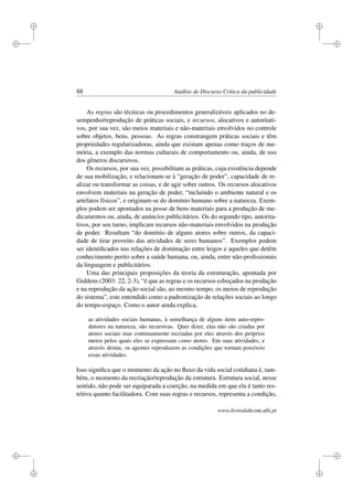 i
i
i
i
i
i
i
i
88 Análise de Discurso Crítica da publicidade
As regras são técnicas ou procedimentos generalizáveis aplicados no de-
sempenho/reprodução de práticas sociais, e recursos, alocativos e autoritati-
vos, por sua vez, são meios materiais e não-materiais envolvidos no controle
sobre objetos, bens, pessoas. As regras constrangem práticas sociais e têm
propriedades regularizadoras, ainda que existam apenas como traços de me-
mória, a exemplo das normas culturais de comportamento ou, ainda, de uso
dos gêneros discursivos.
Os recursos, por sua vez, possibilitam as práticas, cuja existência depende
de sua mobilização, e relacionam-se à “geração de poder”, capacidade de re-
alizar ou transformar as coisas, e de agir sobre outros. Os recursos alocativos
envolvem materiais na geração de poder, “incluindo o ambiente natural e os
artefatos físicos”, e originam-se do domínio humano sobre a natureza. Exem-
plos podem ser apontados na posse de bens materiais para a produção de me-
dicamentos ou, ainda, de anúncios publicitários. Os do segundo tipo, autorita-
tivos, por seu turno, implicam recursos não-materiais envolvidos na produção
de poder. Resultam “do domínio de alguns atores sobre outros, da capaci-
dade de tirar proveito das atividades de seres humanos”. Exemplos podem
ser identiﬁcados nas relações de dominação entre leigos e aqueles que detêm
conhecimento perito sobre a saúde humana, ou, ainda, entre não-proﬁssionais
da linguagem e publicitários.
Uma das principais proposições da teoria da estruturação, apontada por
Giddens (2003: 22, 2-3), “é que as regras e os recursos esboçados na produção
e na reprodução da ação social são, ao mesmo tempo, os meios de reprodução
do sistema”, este entendido como a padronização de relações sociais ao longo
do tempo-espaço. Como o autor ainda explica,
as atividades sociais humanas, à semelhança de alguns itens auto-repro-
dutores na natureza, são recursivas. Quer dizer, elas não são criadas por
atores sociais mas continuamente recriadas por eles através dos próprios
meios pelos quais eles se expressam como atores. Em suas atividades, e
através destas, os agentes reproduzem as condições que tornam possíveis
essas atividades.
Isso signiﬁca que o momento da ação no ﬂuxo da vida social cotidiana é, tam-
bém, o momento da recriação/reprodução da estrutura. Estrutura social, nesse
sentido, não pode ser equiparada a coerção, na medida em que ela é tanto res-
tritiva quanto facilitadora. Com suas regras e recursos, representa a condição,
www.livroslabcom.ubi.pt
 