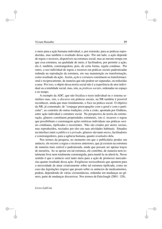 i
i
i
i
i
i
i
i
Viviane Ramalho 89
o meio para a ação humana individual, e, por extensão, para as práticas repro-
duzidas, mas também o resultado dessa ação. Por um lado, a ação depende
de regras e recursos, disponíveis na estrutura social, mas ao mesmo tempo em
que essa estrutura, na qualidade de meio, é facilitadora, por permitir a ação,
ela é, também, constrangedora, pois, de certa forma, regula condutas. Por
outro, o uso individual de regras e recursos em práticas sociais padronizadas
redunda na reprodução da estrutura, em sua manutenção ou transformação,
como resultado da ação. Assim, ação e estrutura constituem-se transformaci-
onal e reciprocamente, de maneira que não podem ser separadas, ou reduzidas
a uma. Por isso, o objeto dessa teoria social não é a experiência do ator indivi-
dual ou a totalidade social, mas, sim, as práticas sociais, ordenadas no espaço
e no tempo.
A exemplo da ADC, que não focaliza o texto individual ou o sistema se-
miótico mas, sim, o discurso em práticas sociais, na NR também é possível
reconhecer, ainda que mais timidamente, o foco na prática social. O objetivo
da NR, já comentado, de “conjugar preocupações com o geral e com o parti-
cular”, ao contrário de outras tradições, evita a cisão, apontada por Giddens,
entre ação individual e estrutura social. Na perspectiva da teoria da estrutu-
ração, gêneros constituem propriedades estruturais, isto é, recursos e regras
que possibilitam e constrangem ações retóricas individuais nas práticas soci-
ais cotidianas, tipiﬁcadas e recorrentes. Não são criados por atores sociais,
mas reproduzidos, recriados por eles em suas atividades habituais. Situados
na interface entre o público e o privado, gêneros são tanto meios, facilitadores
e constrangedores, para a agência humana, quanto resultados dela.
Nos termos da pesquisa, no momento em que o publicitário produz um
anúncio, ele recorre a regras e recursos anteriores, que já existem na estrutura
de maneira mais estável e padronizada, ainda que possam ser apenas traços
de memória. Ao se apoiar em tal estrutura, ele contribui, de maneira nem to-
talmente livre nem totalmente constrangida, para mantê-la ou alterá-la. Nesse
sentido é que o anúncio será tanto meio para a ação de promover mercado-
rias quanto resultado dessa ação. Exigências socioculturais que apontem para
a necessidade de atuar criativamente sobre tal estrutura tipiﬁcada, como no
caso das legislações (regras) que pesam sobre os anúncios de medicamentos,
podem, dependendo de várias circunstâncias, redundar em mudanças no gê-
nero, parte de mudanças discursivas. Nos termos de Fairclough (2001: 128),
Livros LabCom
 