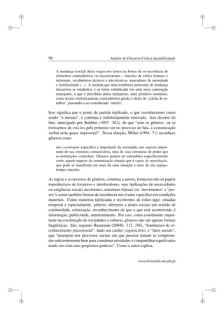i
i
i
i
i
i
i
i
90 Análise de Discurso Crítica da publicidade
A mudança (social) deixa traços nos textos na forma de co-ocorrência de
elementos contraditórios ou inconsistentes – mesclas de estilos formais e
informais, vocabulários técnicos e não-técnicos, marcadores de autoridade
e familiaridade (...). À medida que uma tendência particular de mudança
discursiva se estabelece e se torna solidiﬁcada em uma nova convenção
emergente, o que é percebido pelos intérpretes, num primeiro momento,
como textos estilisticamente contraditórios perde o efeito de ‘colcha de re-
talhos’, passando a ser considerado ‘inteiro’.
Isso signiﬁca que o ponto de partida tipiﬁcado, o que reconhecemos como
sendo “o mesmo”, é contínua e indeﬁnidamente renovado. Isso decorre do
fato, antecipado por Bakhtin (1997: 302), de que “sem os gêneros, ou se
tivéssemos de criá-los pela primeira vez no processo de fala, a comunicação
verbal seria quase impossível”. Nessa direção, Miller (1994: 71) reconhece
gêneros como
um constituinte especíﬁco e importante da sociedade, um aspecto impor-
tante de sua estrutura comunicativa, uma de suas estruturas de poder que
as instituições controlam. Gêneros podem ser entendidos especiﬁcamente
como aquele aspecto da comunicação situada que é capaz de reprodução,
que pode se manifestar em mais de uma situação e mais de um espaço-
tempo concreto.
As regras e os recursos de gêneros, continua a autora, fornecem não só papéis
reproduzíveis de locutores e interlocutores, mas tipiﬁcações de necessidades
ou exigências sociais recorrentes, estruturas tópicas (ou ‘movimentos’ e ‘pas-
sos’), como também formas de reconhecer um evento especíﬁco em condições
materiais. Como maneiras tipiﬁcadas e recorrentes de (inter-)agir, situadas
temporal e espacialmente, gêneros oferecem a atores sociais um sentido de
continuidade, rotinização, reconhecimento de que o que está acontecendo é
informação, publicidade, entretenimento. Por isso, como constituinte impor-
tante na constituição de sociedades e culturas, gêneros não são apenas formas
lingüísticas. São, segundo Bazerman (2004b: 317, 316), “fenômenos de re-
conhecimento psicossocial”, dado seu caráter cognoscitivo, e “fatos sociais”,
que “emergem nos processos sociais em que pessoas tentam se compreen-
der suﬁcientemente bem para coordenar atividades e compartilhar signiﬁcados
tendo em vista seus propósitos práticos”. Como o autor explica,
www.livroslabcom.ubi.pt
 