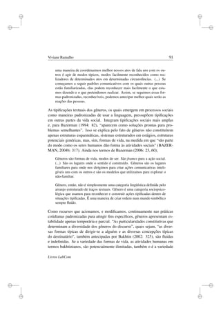 i
i
i
i
i
i
i
i
Viviane Ramalho 91
uma maneira de coordenarmos melhor nossos atos de fala uns com os ou-
tros é agir de modos típicos, modos facilmente reconhecidos como rea-
lizadores de determinados atos em determinadas circunstâncias. (...) Se
começamos a seguir padrões comunicativos com os quais outras pessoas
estão familiarizadas, elas podem reconhecer mais facilmente o que esta-
mos dizendo e o que pretendemos realizar. Assim, se seguimos essas for-
mas padronizadas, reconhecíveis, podemos antecipar melhor quais serão as
reações das pessoas.
As tipiﬁcações textuais dos gêneros, os quais emergem em processos sociais
como maneiras padronizadas de usar a linguagem, pressupõem tipiﬁcações
em outras partes da vida social. Integram tipiﬁcações sociais mais amplas
e, para Bazerman (1994: 82), “aparecem como soluções prontas para pro-
blemas semelhantes”. Isso se explica pelo fato de gêneros não constituírem
apenas estruturas esquemáticas, sistemas estruturados em estágios, estruturas
potenciais genéricas, mas, sim, formas de vida, na medida em que “são parte
do modo como os seres humanos dão forma às atividades sociais” (BAZER-
MAN, 2004b: 317). Ainda nos termos de Bazerman (2006: 23, 60),
Gêneros são formas de vida, modos de ser. São frames para a ação social.
(...) São os lugares onde o sentido é construído. Gêneros são os lugares
familiares para onde nos dirigimos para criar ações comunicativas inteli-
gíveis uns com os outros e são os modelos que utilizamos para explorar o
não-familiar.
Gênero, então, não é simplesmente uma categoria lingüística deﬁnida pelo
arranjo estruturado de traços textuais. Gênero é uma categoria sociopsico-
lógica que usamos para reconhecer e construir ações tipiﬁcadas dentro de
situações tipiﬁcadas. É uma maneira de criar ordem num mundo simbólico
sempre ﬂuido.
Como recursos que acionamos, e modiﬁcamos, continuamente nas práticas
cotidianas padronizadas para atingir ﬁns especíﬁcos, gêneros apresentam es-
tabilidade apenas temporária e parcial. “As particularidades constitutivas que
determinam a diversidade dos gêneros do discurso”, quais sejam, “as diver-
sas formas típicas de dirigir-se a alguém e as diversas concepções típicas
do destinatário”, também antecipadas por Bakhtin (2002: 325), são ﬂuidas
e indeﬁnidas. Se a variedade das formas de vida, as atividades humanas em
termos bakhtinianos, são potencialmente ilimitadas, também o é a variedade
Livros LabCom
 