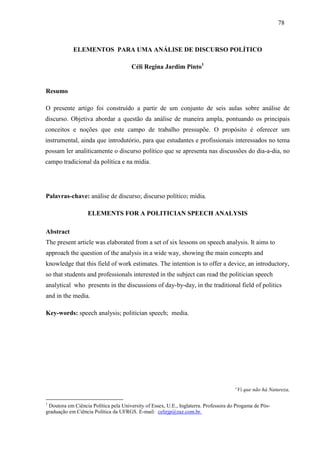 787 8 
ELEMENTOS PARA UMA ANÁLISE DE DISCURSO POLÍTICO 
Céli Regina Jardim Pinto1 
Resumo 
O presente artigo foi construído a partir de um conjunto de seis aulas sobre análise de 
discurso. Objetiva abordar a questão da análise de maneira ampla, pontuando os principais 
conceitos e noções que este campo de trabalho pressupõe. O propósito é oferecer um 
instrumental, ainda que introdutório, para que estudantes e profissionais interessados no tema 
possam ler analiticamente o discurso político que se apresenta nas discussões do dia-a-dia, no 
campo tradicional da política e na mídia. 
Palavras-chave: análise de discurso; discurso político; mídia. 
ELEMENTS FOR A POLITICIAN SPEECH ANALYSIS 
Abstract 
The present article was elaborated from a set of six lessons on speech analysis. It aims to 
approach the question of the analysis in a wide way, showing the main concepts and 
knowledge that this field of work estimates. The intention is to offer a device, an introductory, 
so that students and professionals interested in the subject can read the politician speech 
analytical who presents in the discussions of day-by-day, in the traditional field of politics 
and in the media. 
Key-words: speech analysis; politician speech; media. 
“Vi que não há Natureza, 
1 Doutora em Ciência Política pela University of Essex, U.E., Inglaterra. Professora do Progama de Pós-graduação 
em Ciência Política da UFRGS. E-mail: celirjp@zaz.com.br. 
 