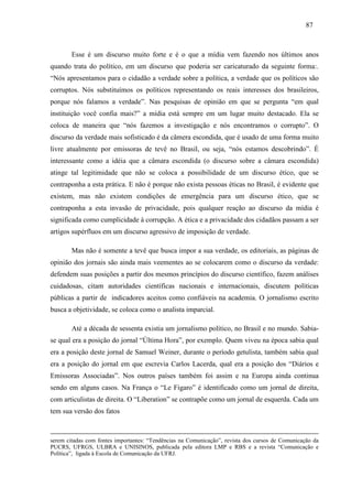 878 7 
Esse é um discurso muito forte e é o que a mídia vem fazendo nos últimos anos 
quando trata do político, em um discurso que poderia ser caricaturado da seguinte forma:. 
“Nós apresentamos para o cidadão a verdade sobre a política, a verdade que os políticos são 
corruptos. Nós substituímos os políticos representando os reais interesses dos brasileiros, 
porque nós falamos a verdade”. Nas pesquisas de opinião em que se pergunta “em qual 
instituição você confia mais?” a mídia está sempre em um lugar muito destacado. Ela se 
coloca de maneira que “nós fazemos a investigação e nós encontramos o corrupto”. O 
discurso da verdade mais sofisticado é da câmera escondida, que é usado de uma forma muito 
livre atualmente por emissoras de tevê no Brasil, ou seja, “nós estamos descobrindo”. É 
interessante como a idéia que a câmara escondida (o discurso sobre a câmara escondida) 
atinge tal legitimidade que não se coloca a possibilidade de um discurso ético, que se 
contraponha a esta prática. E não é porque não exista pessoas éticas no Brasil, é evidente que 
existem, mas não existem condições de emergência para um discurso ético, que se 
contraponha a esta invasão de privacidade, pois qualquer reação ao discurso da mídia é 
significada como cumplicidade à corrupção. A ética e a privacidade dos cidadãos passam a ser 
artigos supérfluos em um discurso agressivo de imposição de verdade. 
Mas não é somente a tevê que busca impor a sua verdade, os editoriais, as páginas de 
opinião dos jornais são ainda mais veementes ao se colocarem como o discurso da verdade: 
defendem suas posições a partir dos mesmos princípios do discurso científico, fazem análises 
cuidadosas, citam autoridades científicas nacionais e internacionais, discutem políticas 
públicas a partir de indicadores aceitos como confiáveis na academia. O jornalismo escrito 
busca a objetividade, se coloca como o analista imparcial. 
Até a década de sessenta existia um jornalismo político, no Brasil e no mundo. Sabia-se 
qual era a posição do jornal “Última Hora”, por exemplo. Quem viveu na época sabia qual 
era a posição deste jornal de Samuel Weiner, durante o período getulista, também sabia qual 
era a posição do jornal em que escrevia Carlos Lacerda, qual era a posição dos “Diários e 
Emissoras Associadas”. Nos outros países também foi assim e na Europa ainda continua 
sendo em alguns casos. Na França o “Le Figaro” é identificado como um jornal de direita, 
com articulistas de direita. O “Liberation” se contrapõe como um jornal de esquerda. Cada um 
tem sua versão dos fatos 
serem citadas com fontes importantes: “Tendências na Comunicação”, revista dos cursos de Comunicação da 
PUCRS, UFRGS, ULBRA e UNISINOS, publicada pela editora LMP e RBS e a revista “Comunicação e 
Política”, ligada à Escola de Comunicação da UFRJ. 
 