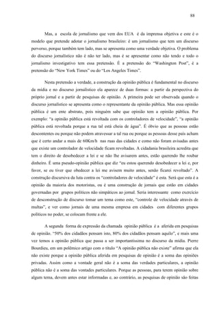888 8 
Mas, a escola de jornalismo que vem dos EUA é da imprensa objetiva e este é o 
modelo que pretende adotar o jornalismo brasileiro: é um jornalismo que tem um discurso 
perverso, porque também tem lado, mas se apresenta como uma verdade objetiva. O problema 
do discurso jornalístico não é não ter lado, mas é se apresentar como não tendo e todo o 
jornalismo investigativo tem essa pretensão. É a pretensão do “Washington Post”, é a 
pretensão do “New York Times” ou do “Los Angeles Times”. 
Nesta pretensão a verdade, a construção da opinião pública é fundamental no discurso 
da mídia e no discurso jornalístico ela aparece de duas formas: a partir da perspectiva do 
próprio jornal e a partir de pesquisas de opinião. A primeira pode ser observada quando o 
discurso jornalístico se apresenta como o representante da opinião pública. Mas essa opinião 
pública é um ente abstrato, pois ninguém sabe que opinião tem a opinião pública. Por 
exemplo: “a opinião pública está revoltada com os controladores de velocidade”, “a opinião 
pública está revoltada porque a rua tal está cheia de água”. É óbvio que as pessoas estão 
descontentes ou porque não podem atravessar a tal rua ou porque as pessoas desse país acham 
que é certo andar a mais de 60Km/h nas ruas das cidades e como não foram avisadas antes 
que existe um controlador de velocidade ficam revoltadas. A cidadania brasileira acredita que 
tem o direito de desobedecer a lei e se não lhe avisarem antes, estão querendo lhe roubar 
dinheiro. É uma pseudo-opinião pública que diz “eu estou querendo desobedecer a lei e, por 
favor, se eu tiver que obedecer a lei me avisem muito antes, senão ficarei revoltado”. A 
construção discursiva da luta contra os “controladores de velocidade” é esta. Será que esta é a 
opinião da maioria dos motoristas, ou é uma construção de jornais que estão em cidades 
governadas por grupos políticos não simpáticos ao jornal. Seria interessante como exercício 
de desconstrução de discurso tomar um tema como este, “controle de velocidade através de 
multas”, e ver como jornais de uma mesma empresa em cidades com diferentes grupos 
políticos no poder, se colocam frente a ele. 
A segunda forma de expressão da chamada opinião pública é a aferida em pesquisas 
de opinião. “50% dos cidadãos pensam isto, 80% dos cidadãos pensam aquilo”, e mais uma 
vez temos a opinião pública que passa a ser importantíssima no discurso da mídia. Pierre 
Bourdieu, em um polêmico artigo com o título “A opinião pública não existe” afirma que ela 
não existe porque a opinião pública aferida em pesquisas de opinião é a soma das opiniões 
privadas. Assim como a vontade geral não é a soma das verdades particulares, a opinião 
pública não é a soma das vontades particulares. Porque as pessoas, para terem opinião sobre 
algum tema, devem antes estar informadas e, ao contrário, as pesquisas de opinião são feitas 
 