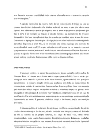 898 9 
sem darem às pessoas a possibilidade delas estarem informadas sobre o tema sobre os quais 
eles devem opinar.7 
A opinião pública tem de existir a partir de um conhecimento de temas, ou seja, as 
pessoas têm direito à informação, têm direitos a discutir os temas e após elas vão ter uma 
opinião. Mas é uma falácia pensar que a opinião dada a partir de pergunta do pesquisador que 
bate à porta é um momento de respeito à opinião pública e de alastramento do processo 
democrático. Um bom exemplo deste tipo de pesquisa de opinião é sobre a pena de morte. 
Certamente se a pesquisa for feita após a divulgação de um crime hediondo haverá um grande 
percentual de pessoas a favor. Mas, se for noticiado uma imensa injustiça, uma execução de 
um condenado à morte nos EUA e após dois dias concluir-se que ele era inocente, a mesma 
pesquisa com as mesmas pessoas terá possivelmente resultados muitos diferentes. Portanto, a 
questão da opinião pública tem de ser muito bem contextualizada porque ela tem peso muito 
grande tanto na construção do discurso da mídia como no discurso político. 
O discurso político 
O discurso político é o centro das preocupações destas anotações sobre análise de 
discurso. Sobre ele estamos nos referindo todo o tempo e para analisá-lo é que as noções que 
se seguem neste texto são explicadas. Cabe neste momento, apenas enfatizar suas principais 
características e enfocar a relação estreita que estabelece com todas as outras formas de 
construção de sentido. A característica fundamental do discurso político é que este necessita 
para sua sobrevivência impor a sua verdade a muitos e, ao mesmo tempo, é o que está mais 
ameaçado de não conseguir. É o discurso cuja verdade está sempre ameaçada em um jogo de 
significações. Ele sofre cotidianamente a desconstrução, ao mesmo tempo só se constrói pela 
desconstrução do outro. É portanto, dinâmico, frágil e, facilmente, expõe sua condição 
provisória. 
O discurso político é o discurso do sujeito por excelência. A constituição do sujeito 
obedece às mesmas regras do discurso, ele não é anterior nem tampouco essencial, derivado 
de leis da história ou da própria natureza, Ao longo da nossa vida, temos várias 
posicionalidades como sujeito. Somos sujeitos de múltiplos discursos. Todas estas condições 
são potencialmente interpeláveis, mas antes do discurso e de sua sujeição a ele não é possível 
7 BOURDIEU, P. Questões de Sociologia. Rio de Janeiro: Marco Zero, 1983. 
 