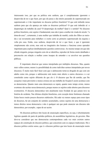 919 1 
interessante isso, por que na política esta senhora, que é completamente ignorante e 
desprovida de ter o que fazer, por que ela passa o dia inteiro passando de supermercado em 
supermercado e é tão importante no discurso político brasileiro? O que está imbuído nessa 
senhora para que ela apareça em todos os discursos políticos? O que está imbuído aí: o 
desprestígio do trabalho da casa? O desprestígio da mulher? Qual é o sentido? No discurso 
político brasileiro, este sujeito é fundamental, mas não é para a mulher da virada do século: “a 
dona-de-casa’’, certamente, é uma mulher que trabalha de manhã, cuida dos filhos ao meio-dia 
e sai novamente para trabalhar e à noite corre ao primeiro supermercado da esquina e 
volta pra casa. Então, essa senhora, desprovida de ter o que fazer, e que é ignorante 
simplesmente não existe, mas está no imaginário dos homens e funciona como operador 
importante para explicar detalhadamente questões controversas. Ao mesmo tempo em que não 
ofende ninguém, porque ninguém com ela se identifica, reproduz de forma muito detalhada o 
preconceito em relação a mulher como incapaz de entender e se envolver nas questões 
públicas. 
É importante observar que somos interpelados por múltiplos discursos. Mas, quanto 
mais velhos somos, menor é a possibilidade de como indivíduo sermos interpelados por novos 
discursos. É muito mais fácil fazer com que o adolescente torne-se drogado do que com um 
adulto como nós, porque o adolescente está muito mais aberto a outros discursos e a ser 
constituído como sujeito diferente do que ele é. O discurso que lhe dá sentido, que lhe 
assujeita é mais provisório e menos exitoso em seu trabalho de fixação.E assim acontece com 
as democracias. Quanto mais uma democracia se repete, quanto mais tempo existe, menos 
aventuras são aceitas nessa democracia, porque menos os sujeitos estão abertos para discursos 
aventureiros. O discurso democrático tem atualmente mais fixidade do que jamais teve na 
história do ocidente. Nas últimas eleições brasileiras, com exceção deste fenômeno chamado 
Enéas houve muito poucos discursos esdrúxulos. Há cada vez menos espaço para esses tipos 
de discursos, há um conjunto de sentidos acumulados, somos sujeitos de uma democracia e 
temos direitos nessa democracia e não é qualquer um que pode enunciar um discurso não 
democrático, por exemplo, capaz de ser aceito. 
Os discursos políticos têm locais de enunciação específicos, ou seja, é absolutamente 
legítimo quando ele parte de partidos políticos, de assembléias legislativas, do governo. Mas 
deve-se considerar que nas democracias contemporâneas cada vez mais existem outros 
espaços de construção do discurso político, que concorrem com os espaços tradicionais. Há o 
discurso político estrito senso, que é o discurso político que tem locais de enunciação muito 
 