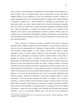929 2 
claros, que são os locais de política, mas também há o discurso político feito na imprensa e o 
discurso político feito na sociedade. Quanto mais se democratiza um país, mais haverá 
cidadãos falando de seus problemas em locais não tradicionais da política. Portanto, no 
regime democrático tende a haver uma democratização dos espaços, onde o discurso político 
é enunciado. E quanto mais o discurso político for enunciado por mais pessoas, mais 
democrático tende a ser o país e menos sentidos fixos os discursos dominantes conseguirão 
deter. Já se disse que a democracia é o regime da incerteza, poderíamos parafrasear dizendo 
que o discurso democrático é o discurso da incerteza, porque ele, ao incorporar novas 
demandas, novos sujeitos, novas problemáticas, reconstrói os próprios sentidos, nega suas 
verdades. Ou seja, a questão não é desqualificar o deputado, o representante, como aquele que 
tem o privilégio do discurso político, mas fazer com que ele tenha cada vez mais de dar conta 
do seu discurso político.8 
Todo o discurso é um discurso de poder, na medida em que todos os discursos 
pretendem impor verdades a respeito de um tema específico ou de uma área da ciência, da 
moral, da ética, do comportamento, etc. Entretanto, o discurso político se destaca de todos 
neste particular, porque enquanto os outros tendem a deslocar seus desejos de poder, 
tornando-os opacos, o discurso político explicita sua luta pelo poder. Não poderia ser 
diferente, pois a explicitação de seu desejo de poder é o próprio discurso. Assim sendo, se 
distingue do discurso da mídia, na medida que esta última se opõe ao poder sob a 
denominação de objetividade da investigação. A mídia para enfrentar a política constrói um 
discurso do saber muito próximo das regras que regem o discurso científico. O discurso 
jornalístico é um bom exemplo de um discurso, que passa por um discurso objetivo, mas é um 
discurso político. De forma diversa, o discurso político tem lados, é um discurso de visões de 
mundo. É um discurso que tem como princípio básico a polêmica, ou seja, ele vive através da 
polêmica, vive através da desconstrução do outro. Essa é uma questão fundamental para 
entendê-lo, porque o que ele faz é desconstruir o outro, para se construir. Porque, se ele não 
desconstruir o outro ele não tem condições de construir a si próprio. É por isso que o 
marketing e o discurso político estão tão próximos, porque os diversos discursos na arena 
política estão buscando o mesmo espaço, ao contrário, por exemplo, do discurso científico, 
onde as pessoas estão produzindo a sua própria pesquisa e a pesquisa do outro não a impede 
de acontecer, o espaço não está em disputa. Bem entendido que há disputa entre discursos 
científicos, o que se está querendo enfatizar aqui é que esta não é uma característica 
8 Para aprofundar as questões relativas aos novos espaços do discurso político ver: Patrick Champagne, “Formar 
a Opinião – o novo jogo político”. 
 