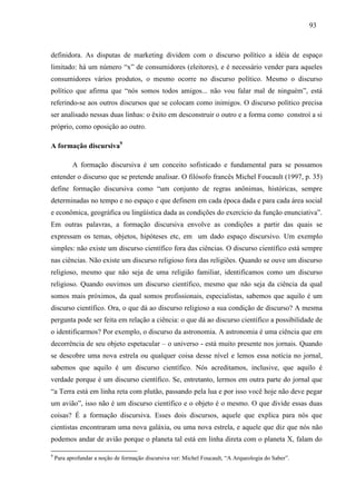 939 3 
definidora. As disputas de marketing dividem com o discurso político a idéia de espaço 
limitado: há um número “x” de consumidores (eleitores), e é necessário vender para aqueles 
consumidores vários produtos, o mesmo ocorre no discurso político. Mesmo o discurso 
político que afirma que “nós somos todos amigos... não vou falar mal de ninguém”, está 
referindo-se aos outros discursos que se colocam como inimigos. O discurso político precisa 
ser analisado nessas duas linhas: o êxito em desconstruir o outro e a forma como constroí a si 
próprio, como oposição ao outro. 
A formação discursiva9 
A formação discursiva é um conceito sofisticado e fundamental para se possamos 
entender o discurso que se pretende analisar. O filósofo francês Michel Foucault (1997, p. 35) 
define formação discursiva como “um conjunto de regras anônimas, históricas, sempre 
determinadas no tempo e no espaço e que definem em cada época dada e para cada área social 
e econômica, geográfica ou lingüística dada as condições do exercício da função enunciativa”. 
Em outras palavras, a formação discursiva envolve as condições a partir das quais se 
expressam os temas, objetos, hipóteses etc, em um dado espaço discursivo. Um exemplo 
simples: não existe um discurso científico fora das ciências. O discurso científico está sempre 
nas ciências. Não existe um discurso religioso fora das religiões. Quando se ouve um discurso 
religioso, mesmo que não seja de uma religião familiar, identificamos como um discurso 
religioso. Quando ouvimos um discurso científico, mesmo que não seja da ciência da qual 
somos mais próximos, da qual somos profissionais, especialistas, sabemos que aquilo é um 
discurso científico. Ora, o que dá ao discurso religioso a sua condição de discurso? A mesma 
pergunta pode ser feita em relação a ciência: o que dá ao discurso científico a possibilidade de 
o identificarmos? Por exemplo, o discurso da astronomia. A astronomia é uma ciência que em 
decorrência de seu objeto espetacular – o universo - está muito presente nos jornais. Quando 
se descobre uma nova estrela ou qualquer coisa desse nível e lemos essa notícia no jornal, 
sabemos que aquilo é um discurso científico. Nós acreditamos, inclusive, que aquilo é 
verdade porque é um discurso científico. Se, entretanto, lermos em outra parte do jornal que 
“a Terra está em linha reta com plutão, passando pela lua e por isso você hoje não deve pegar 
um avião”, isso não é um discurso científico e o objeto é o mesmo. O que divide essas duas 
coisas? É a formação discursiva. Esses dois discursos, aquele que explica para nós que 
cientistas encontraram uma nova galáxia, ou uma nova estrela, e aquele que diz que nós não 
podemos andar de avião porque o planeta tal está em linha direta com o planeta X, falam do 
9 Para aprofundar a noção de formação discursiva ver: Michel Foucault, “A Arqueologia do Saber”. 
 