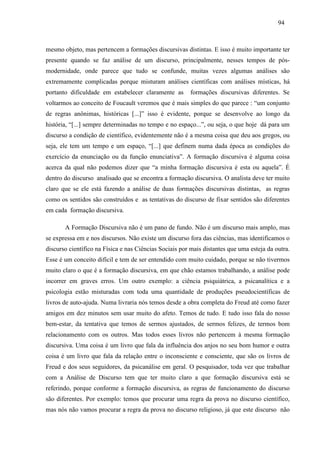 949 4 
mesmo objeto, mas pertencem a formações discursivas distintas. E isso é muito importante ter 
presente quando se faz análise de um discurso, principalmente, nesses tempos de pós-modernidade, 
onde parece que tudo se confunde, muitas vezes algumas análises são 
extremamente complicadas porque misturam análises científicas com análises místicas, há 
portanto dificuldade em estabelecer claramente as formações discursivas diferentes. Se 
voltarmos ao conceito de Foucault veremos que é mais simples do que parece : “um conjunto 
de regras anônimas, históricas [...]” isso é evidente, porque se desenvolve ao longo da 
história, “[...] sempre determinadas no tempo e no espaço...”, ou seja, o que hoje dá para um 
discurso a condição de científico, evidentemente não é a mesma coisa que deu aos gregos, ou 
seja, ele tem um tempo e um espaço, “[...] que definem numa dada época as condições do 
exercício da enunciação ou da função enunciativa”. A formação discursiva é alguma coisa 
acerca da qual não podemos dizer que “a minha formação discursiva é esta ou aquela”. É 
dentro do discurso analisado que se encontra a formação discursiva. O analista deve ter muito 
claro que se ele está fazendo a análise de duas formações discursivas distintas, as regras 
como os sentidos são construídos e as tentativas do discurso de fixar sentidos são diferentes 
em cada formação discursiva. 
A Formação Discursiva não é um pano de fundo. Não é um discurso mais amplo, mas 
se expressa em e nos discursos. Não existe um discurso fora das ciências, mas identificamos o 
discurso científico na Física e nas Ciências Sociais por mais distantes que uma esteja da outra. 
Esse é um conceito difícil e tem de ser entendido com muito cuidado, porque se não tivermos 
muito claro o que é a formação discursiva, em que chão estamos trabalhando, a análise pode 
incorrer em graves erros. Um outro exemplo: a ciência psiquiátrica, a psicanalítica e a 
psicologia estão misturadas com toda uma quantidade de produções pseudocientíficas de 
livros de auto-ajuda. Numa livraria nós temos desde a obra completa do Freud até como fazer 
amigos em dez minutos sem usar muito do afeto. Temos de tudo. E tudo isso fala do nosso 
bem-estar, da tentativa que temos de sermos ajustados, de sermos felizes, de termos bom 
relacionamento com os outros. Mas todos esses livros não pertencem à mesma formação 
discursiva. Uma coisa é um livro que fala da influência dos anjos no seu bom humor e outra 
coisa é um livro que fala da relação entre o inconsciente e consciente, que são os livros de 
Freud e dos seus seguidores, da psicanálise em geral. O pesquisador, toda vez que trabalhar 
com a Análise de Discurso tem que ter muito claro a que formação discursiva está se 
referindo, porque conforme a formação discursiva, as regras de funcionamento do discurso 
são diferentes. Por exemplo: temos que procurar uma regra da prova no discurso científico, 
mas nós não vamos procurar a regra da prova no discurso religioso, já que este discurso não 
 