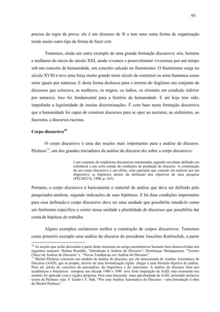 959 5 
precisa da regra da prova: ele é um discurso de fé e tem uma outra forma de organização 
tendo assim outro tipo de forma de fazer crer. 
Tomemos, ainda um outro exemplo de uma grande formação discursiva: nós, homens 
e mulheres do início do século XXI, ainda vivemos e possivelmente viveremos por um tempo 
sob um conceito de humanidade, um conceito calcado no Iluminismo. O Iluminismo surge no 
século XVIII e teve uma força muito grande neste século de constituir os seres humanos como 
seres iguais por natureza. E desta forma deslocou para o terreno do ilegítimo um conjunto de 
discursos que colocava, as mulheres, os negros, os índios, os orientais em condição inferior 
por natureza. Isso foi fundamental para a história da humanidade. E até hoje tem sido, 
impedindo a legitimidade de muitas discriminações. É com base nesta formação discursiva 
que a humanidade foi capaz de construir discursos para se opor ao nazismo, ao stalinismo, ao 
fascismo, a discursos racistas. 
Corpo discursivo10 
O corpo discursivo é uma das noções mais importantes para a análise de discurso. 
Pêcheux11, um dos grandes iniciadores da análise do discurso diz sobre o corpo discursivo: 
é um conjunto de seqüências discursivas estruturadas segundo um plano definido em 
referência a um certo estado de condições de produção do discurso. A constituição 
de um corpo discursivo é um efeito, uma operação que consiste em realizar por um 
dispositivo as hipóteses dentro da definição dos objetivos de uma pesquisa 
(PÊCHEUX, 1990, p. 163). 
Portanto, o corpo discursivo é basicamente o material de análise que deve ser definido pelo 
pesquisador-analista, segundo indicações de suas hipóteses. E há duas condições importantes 
para essa definição:o corpo discursivo deve ter uma unidade que possibilite estudá-lo como 
um fenômeno específico e conter nessa unidade a pluralidade de discursos que possibilite dar 
conta de hipótese de trabalho 
Alguns exemplos esclarecem melhor a construção de corpos discursivos. Tomemos 
como primeiro exemplo uma análise do discurso do presidente Juscelino Kubitschek, a partir 
10 As noções que serão discutidas a partir deste momento no artigo encontram-se bastante bem desenvolvidas nos 
seguintes manuais: Helena Brandão, “Introdução à Análise do Discurso”; Dominique Maingueneau, “Termos 
Chave da Análise do Discurso” e “Novas Tendências em Análise do Discurso” . 
11 Michel Pêcheux construiu um modelo de análise de discurso, por ele denominada de Análise Automática de 
Discurso (AAD), que se propôs, através de uma formalização rígida chegar a uma fórmula objetiva de análise. 
Para tal, partiu de conceitos da psicanálise, da linguística e do marxismo. A análise de discurso feita por 
acadêmicos e brasileiros europeus nas década 1980 e 1990 teve forte inspiração da AAD, mas raramente seu 
modelo foi aplicado com a rigidez proposta. Para uma discussão mais aprofundada da AAD, incluindo inclusive 
textos de Pêcheux veja: F. Gadet e T. Hak, “Por uma Análise Automática do Discurso – uma Introdução à obra 
de Michel Pêcheux”. 
 