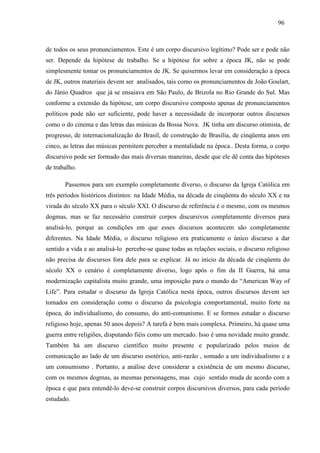969 6 
de todos os seus pronunciamentos. Este é um corpo discursivo legítimo? Pode ser e pode não 
ser. Depende da hipótese de trabalho. Se a hipótese for sobre a época JK, não se pode 
simplesmente tomar os pronunciamentos de JK. Se quisermos levar em consideração a época 
de JK, outros materiais devem ser analisados, tais como os pronunciamentos de João Goulart, 
do Jânio Quadros que já se ensaiava em São Paulo, de Brizola no Rio Grande do Sul. Mas 
conforme a extensão da hipótese, um corpo discursivo composto apenas de pronunciamentos 
políticos pode não ser suficiente, pode haver a necessidade de incorporar outros discursos 
como o do cinema e das letras das músicas da Bossa Nova. JK tinha um discurso otimista, de 
progresso, de internacionalização do Brasil, de construção de Brasília, de cinqüenta anos em 
cinco, as letras das músicas permitem perceber a mentalidade na época.. Desta forma, o corpo 
discursivo pode ser formado das mais diversas maneiras, desde que ele dê conta das hipóteses 
de trabalho. 
Passemos para um exemplo completamente diverso, o discurso da Igreja Católica em 
três períodos históricos distintos: na Idade Média, na década de cinqüenta do século XX e na 
virada do século XX para o século XXI. O discurso de referência é o mesmo, com os mesmos 
dogmas, mas se faz necessário construir corpos discursivos completamente diversos para 
analisá-lo, porque as condições em que esses discursos acontecem são completamente 
diferentes. Na Idade Média, o discurso religioso era praticamente o único discurso a dar 
sentido a vida e ao analisá-lo percebe-se quase todas as relações sociais, o discurso religioso 
não precisa de discursos fora dele para se explicar. Já no início da década de cinqüenta do 
século XX o cenário é completamente diverso, logo após o fim da II Guerra, há uma 
modernização capitalista muito grande, uma imposição para o mundo do “American Way of 
Life”. Para estudar o discurso da Igreja Católica nesta época, outros discursos devem ser 
tomados em consideração como o discurso da psicologia comportamental, muito forte na 
época, do individualismo, do consumo, do anti-comunismo. E se formos estudar o discurso 
religioso hoje, apenas 50 anos depois? A tarefa é bem mais complexa. Primeiro, há quase uma 
guerra entre religiões, disputando fiéis como um mercado. Isso é uma novidade muito grande. 
Também há um discurso científico muito presente e popularizado pelos meios de 
comunicação ao lado de um discurso esotérico, anti-razão , somado a um individualismo e a 
um consumismo . Portanto, a análise deve considerar a existência de um mesmo discurso, 
com os mesmos dogmas, as mesmas personagens, mas cujo sentido muda de acordo com a 
época e que para entendê-lo deve-se construir corpos discursivos diversos, para cada período 
estudado. 
 