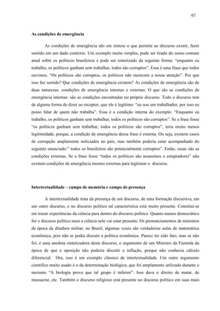 979 7 
As condições de emergência 
As condições de emergência são em síntese o que permite ao discurso existir, fazer 
sentido em um dado contexto. Um exemplo muito simples, pode ser tirado do senso comum 
atual sobre os políticos brasileiros e pode ser sintetizado da seguinte forma: “enquanto eu 
trabalho, os políticos ganham sem trabalhar, todos são corruptos”. Essa é uma frase que todos 
ouvimos. “Os políticos são corruptos, os políticos não merecem a nossa atenção”. Por que 
isso faz sentido? Que condições de emergência existem? As condições de emergência são de 
duas naturezas: condições de emergência internas e externas. O que são as condições de 
emergência internas: são as condições encontradas no próprio discurso. Todo o discurso tem 
de alguma forma de dizer ao receptor, que ele é legítimo: “eu sou um trabalhador, por isso eu 
posso falar de quem não trabalha”. Essa é a condição interna do exemplo: “Enquanto eu 
trabalho, os políticos ganham sem trabalhar, todos os políticos são corruptos”. Se a frase fosse 
“os políticos ganham sem trabalhar, todos os políticos são corruptos”, teria muito menos 
legitimidade, porque, a condição de emergência dessa frase é externa. Ou seja, existem casos 
de corrupção amplamente noticiados no país, mas também poderia estar acompanhado do 
seguinte enunciado:” todos os brasileiros são potencialmente corruptos”. Então, essas são as 
condições externas. Se a frase fosse “todos os políticos são assassinos e estupradores” não 
existem condições de emergência mesmo externas para legitimar o discurso. 
Intertextualidade – campo de memória e campo de presença 
A intertextualidade trata da presença de um discurso, de uma formação discursiva, em 
um outro discurso, e no discurso político tal característica está muito presente. Constitui-se 
em trazer experiências da ciência para dentro do discurso político. Quanto menos democrático 
for o discurso político mais a ciência nele vai estar presente. Os pronunciamentos de ministros 
da época da ditadura militar, no Brasil, algumas vezes são verdadeiras aulas de matemática 
econômica, pois não se podia discutir a política econômica. Parece ter sido fato, mas se não 
foi, é uma anedota sintetizadora deste discurso, o argumento de um Ministro da Fazenda da 
época de que a oposição não poderia discutir a inflação, porque não conhecia cálculo 
diferencial. Ora, isso é um exemplo clássico de intertextualidade. Um outro argumento 
científico muito usado é o da determinação biológica, que foi amplamente utilizado durante o 
nazismo “A biologia prova que tal grupo é inferior”. Isso dava o direito de matar, de 
massacrar, etc. Também o discurso religioso está presente no discurso político em suas mais 
 