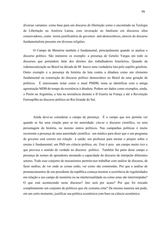 989 8 
diversas variantes: como base para um discurso de libertação como o encontrado na Teologia 
da Libertação na América Latina, com invocação ao fatalismo em discursos ultra 
conservadores, como teoria justificatória de governos anti-democráticos, através do discurso 
fundamentalista presente em diversas religiões. 
O Campo de Memória também é fundamental, principalmente quando se analisa o 
discurso político. São inúmeros os exemplo: a presença de Getulio Vargas em todo os 
discursos que pretendem falar dos direitos dos trabalhadores brasileiros. Quando da 
redemocratização no Brasil na década de 80 houve uma verdadeira luta pelo espólio getulista. 
Outro exemplo e a presença da história da luta contra a ditadura como um elemento 
fundamental na construção do discurso político democrático no Brasil de uma geração de 
políticos. É interessante notar como o atual PMDB, tenta se identificar com a antiga 
agremiação MDB do tempo da resistência à ditadura. Podem ser dados como exemplos, ainda, 
o Perón na Argentina, a luta na resistência durante a II Guerra na França e até a Revolução 
Farroupilha no discurso político no Rio Grande do Sul. 
Ainda deve-se considerar o campo de presença. É o campo que nos permite ver 
quando se faz uma citação para se ter autoridade: cita-se o discurso científico, ou uma 
personagem da história, ou mesmo outros políticos. Nas campanhas políticas é muito 
recorrente a presença de uma autoridade científica: um médico para dizer que o um programa 
de governo está correto em relação à saúde; um professor para atestar o projeto sobre o 
ensino é fundamental; um PhD em ciência política, etc. Este é pois um campo muito rico e 
que provoca o sentido de verdade no discurso político. Também faz parte deste campo a 
presença de nomes de apoiadores atestando a capacidade do discurso de interpelar diferentes 
setores. Todo esse conjunto de mecanismos permite-nos trabalhar com análise de discurso, de 
fazer análise, de ver onde as coisas estão, ver como são construídas. Por que a análise de 
pronunciamentos de um presidente da república começa mostrar a ocorrência de regularidades 
em relação a seu campo de memória ou na intertextualidade ou como estas são interrompidas? 
O que está acontecendo neste discurso? Isto será por acaso? Por que foi trocado 
completamente um conjunto de políticos que ele costuma citar? Da mesma maneira um pode, 
em um certo momento, justificar sua política econômica com base na ciência econômica. 
 