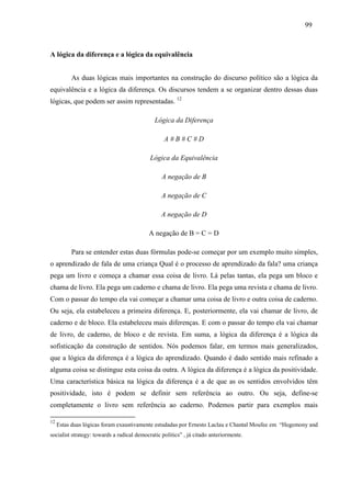 999 9 
A lógica da diferença e a lógica da equivalência 
As duas lógicas mais importantes na construção do discurso político são a lógica da 
equivalência e a lógica da diferença. Os discursos tendem a se organizar dentro dessas duas 
lógicas, que podem ser assim representadas. 12 
Lógica da Diferença 
A # B # C # D 
Lógica da Equivalência 
A negação de B 
A negação de C 
A negação de D 
A negação de B = C = D 
Para se entender estas duas fórmulas pode-se começar por um exemplo muito simples, 
o aprendizado de fala de uma criança Qual é o processo de aprendizado da fala? uma criança 
pega um livro e começa a chamar essa coisa de livro. Lá pelas tantas, ela pega um bloco e 
chama de livro. Ela pega um caderno e chama de livro. Ela pega uma revista e chama de livro. 
Com o passar do tempo ela vai começar a chamar uma coisa de livro e outra coisa de caderno. 
Ou seja, ela estabeleceu a primeira diferença. E, posteriormente, ela vai chamar de livro, de 
caderno e de bloco. Ela estabeleceu mais diferenças. E com o passar do tempo ela vai chamar 
de livro, de caderno, de bloco e de revista. Em suma, a lógica da diferença é a lógica da 
sofisticação da construção de sentidos. Nós podemos falar, em termos mais generalizados, 
que a lógica da diferença é a lógica do aprendizado. Quando é dado sentido mais refinado a 
alguma coisa se distingue esta coisa da outra. A lógica da diferença é a lógica da positividade. 
Uma característica básica na lógica da diferença é a de que as os sentidos envolvidos têm 
positividade, isto é podem se definir sem referência ao outro. Ou seja, define-se 
completamente o livro sem referência ao caderno. Podemos partir para exemplos mais 
12 Estas duas lógicas foram exaustivamente estudadas por Ernesto Laclau e Chantal Moufee em “Hegemony and 
socialist strategy: towards a radical democratic politics” , já citado anteriormente. 
 