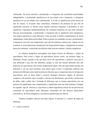 110000 
sofisticados. Na teoria marxista o proletariado e a burguesia não constituíam positividades 
independentes: o proletariado significava-se na sua relação com a burguesia e a burguesia 
significava-se na sua relação com o proletariado. E só não se significavam assim através da 
luta de classes, se tivessem falsa consciência. Partindo-se da premissa de que não há 
significado essencial, as formas como sujeitos concretos burgueses e proletários se auto 
significam e dependem fundamentalmente das condições históricas em que estão inseridos. 
Daí que necessariamente, o proletariado e a burguesia não se significam como antagônicos, 
mas podem significar-se como diferentes. Cada um pode se definir completamente de forma 
independente, tendo plena positividade. Pode-se pensar em realidades em que o proletariado e 
a burguesia convivem sem antagonismo, pois não há nenhuma essência que impeça isto de 
acontecer A social democracia européia por um longo período logrou a hegemonia em muitos 
países do continente construindo um discurso onde estavam ausentes relações antagônicas. 
As relações antagônicas pressupõem uma lógica diversa da diferença, a lógica da 
equivalência. Para existir a lógica da equivalência devem existir, em primeiro lugar, as 
diferenças. Porque, quando se diz que duas coisas são equivalentes, a primeira coisa que se 
está afirmando é que elas são diferentes, porque se elas não fossem diferentes elas não 
poderiam ser equivalentes, elas seriam simplesmente iguais. Elas são equivalentes porque são 
diferentes e, em um certo momento, uma parece igual à outra. É importante enfatizar esta 
primazia da diferença como matéria-prima de discursos que se organizam através da lógica da 
equivalência, pois só desta forma é possível distinguir discursos simples de discursos 
complexos, Do primeiro tipo é exemplo o discurso do absolutismo, que divide a aristocracia 
da plebe, onde a plebe não é formada de diferenças que se tornam equivalentes por um 
processo de significação, mas, simplesmente, é significada como um todo uniforme. Exemplo 
do segundo tipo de discurso é o que busca a ordem hegemônica através de um processo de 
construção de equivalência entre diferenças construídas em um discurso democrático 
colocando-se de forma antagônica a um discurso globalizante neo-liberal. 
Vejamos exemplos clássicos das duas lógicas. O primeiro é o cenário da lógica da 
diferença: 
A = cultura ocidental 
 